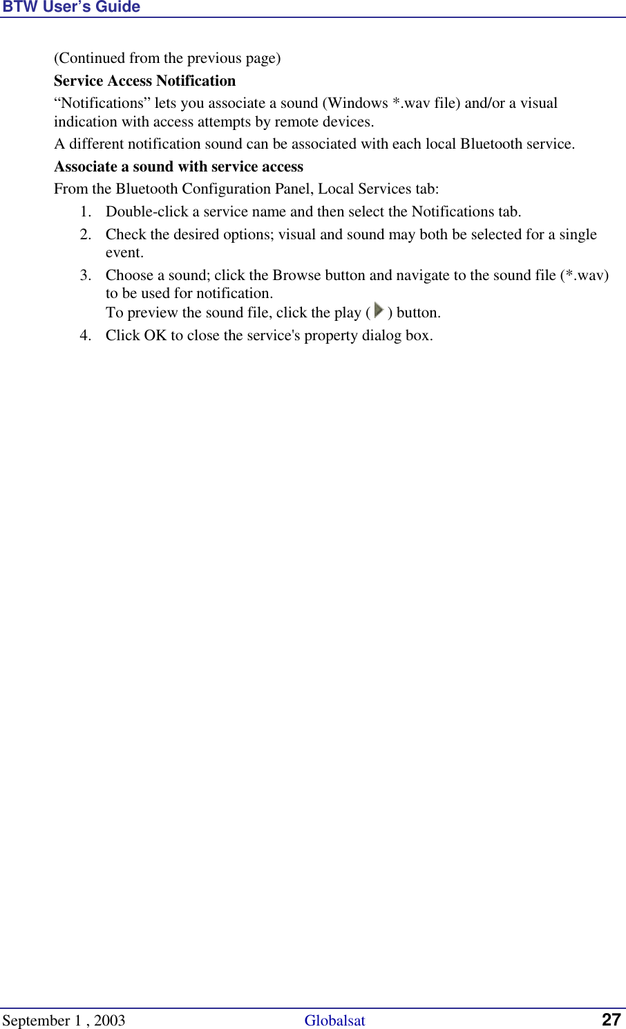 BTW User’s Guide September 1 , 2003                                             Globalsat 27 (Continued from the previous page) Service Access Notification “Notifications” lets you associate a sound (Windows *.wav file) and/or a visual indication with access attempts by remote devices.  A different notification sound can be associated with each local Bluetooth service. Associate a sound with service access From the Bluetooth Configuration Panel, Local Services tab: 1.  Double-click a service name and then select the Notifications tab. 2.  Check the desired options; visual and sound may both be selected for a single event. 3.  Choose a sound; click the Browse button and navigate to the sound file (*.wav) to be used for notification. To preview the sound file, click the play (   ) button. 4.  Click OK to close the service&apos;s property dialog box. 