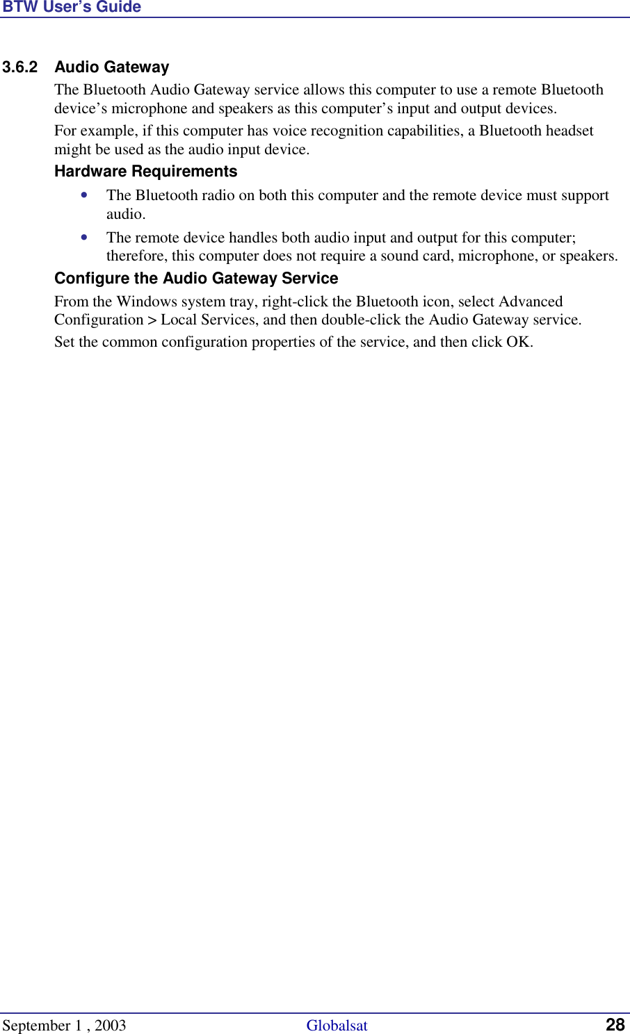 BTW User’s Guide September 1 , 2003                                             Globalsat 28 3.6.2 Audio Gateway The Bluetooth Audio Gateway service allows this computer to use a remote Bluetooth device’s microphone and speakers as this computer’s input and output devices.   For example, if this computer has voice recognition capabilities, a Bluetooth headset might be used as the audio input device. Hardware Requirements •  The Bluetooth radio on both this computer and the remote device must support audio.  •  The remote device handles both audio input and output for this computer; therefore, this computer does not require a sound card, microphone, or speakers. Configure the Audio Gateway Service From the Windows system tray, right-click the Bluetooth icon, select Advanced Configuration &gt; Local Services, and then double-click the Audio Gateway service. Set the common configuration properties of the service, and then click OK. 