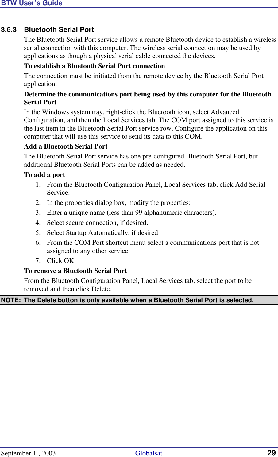 BTW User’s Guide September 1 , 2003                                             Globalsat 29 3.6.3  Bluetooth Serial Port  The Bluetooth Serial Port service allows a remote Bluetooth device to establish a wireless serial connection with this computer. The wireless serial connection may be used by applications as though a physical serial cable connected the devices. To establish a Bluetooth Serial Port connection The connection must be initiated from the remote device by the Bluetooth Serial Port application. Determine the communications port being used by this computer for the Bluetooth Serial Port In the Windows system tray, right-click the Bluetooth icon, select Advanced Configuration, and then the Local Services tab. The COM port assigned to this service is the last item in the Bluetooth Serial Port service row. Configure the application on this computer that will use this service to send its data to this COM. Add a Bluetooth Serial Port The Bluetooth Serial Port service has one pre-configured Bluetooth Serial Port, but additional Bluetooth Serial Ports can be added as needed. To add a port 1.  From the Bluetooth Configuration Panel, Local Services tab, click Add Serial Service. 2.  In the properties dialog box, modify the properties: 3.  Enter a unique name (less than 99 alphanumeric characters). 4.  Select secure connection, if desired. 5.  Select Startup Automatically, if desired 6.  From the COM Port shortcut menu select a communications port that is not assigned to any other service. 7. Click OK. To remove a Bluetooth Serial Port From the Bluetooth Configuration Panel, Local Services tab, select the port to be removed and then click Delete. NOTE:  The Delete button is only available when a Bluetooth Serial Port is selected. 