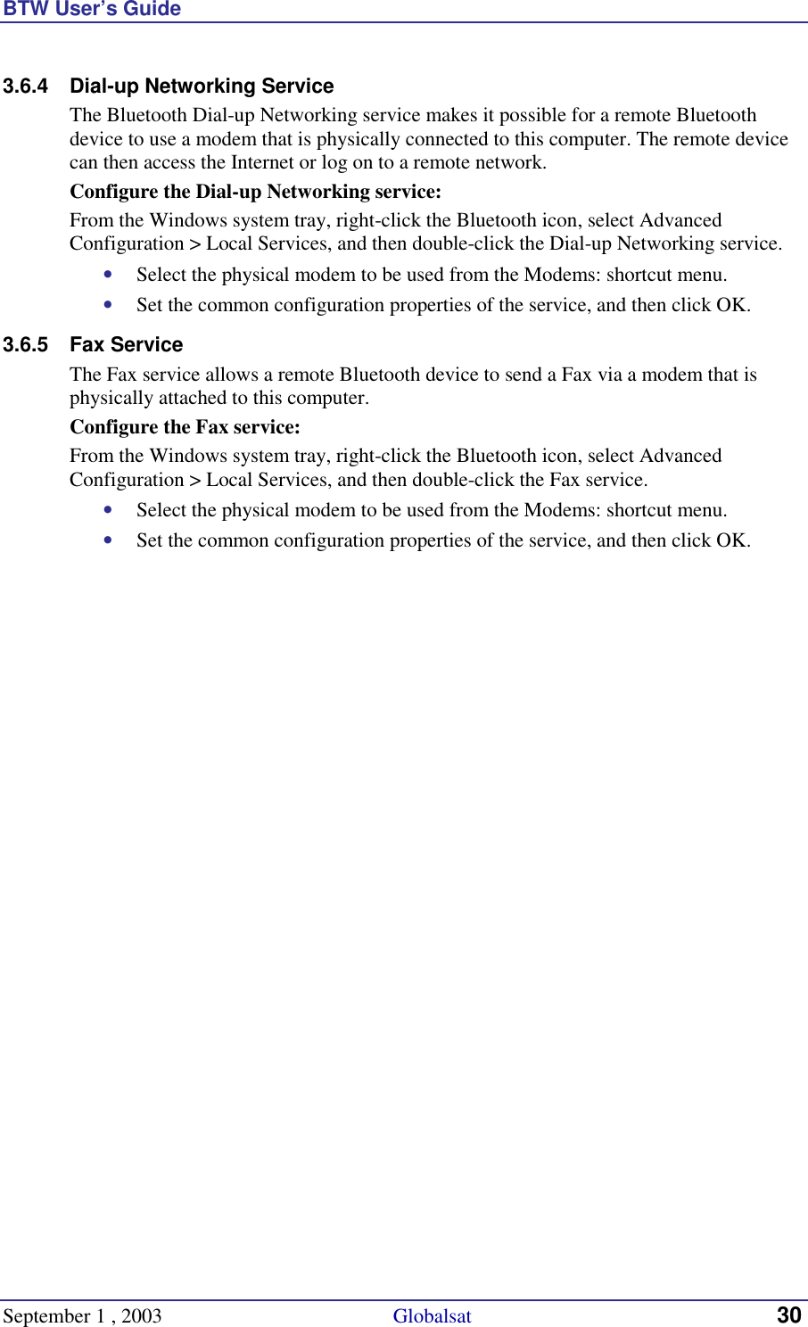 BTW User’s Guide September 1 , 2003                                             Globalsat 30 3.6.4  Dial-up Networking Service The Bluetooth Dial-up Networking service makes it possible for a remote Bluetooth device to use a modem that is physically connected to this computer. The remote device can then access the Internet or log on to a remote network. Configure the Dial-up Networking service: From the Windows system tray, right-click the Bluetooth icon, select Advanced Configuration &gt; Local Services, and then double-click the Dial-up Networking service. •  Select the physical modem to be used from the Modems: shortcut menu. •  Set the common configuration properties of the service, and then click OK. 3.6.5 Fax Service The Fax service allows a remote Bluetooth device to send a Fax via a modem that is physically attached to this computer. Configure the Fax service: From the Windows system tray, right-click the Bluetooth icon, select Advanced Configuration &gt; Local Services, and then double-click the Fax service. •  Select the physical modem to be used from the Modems: shortcut menu. •  Set the common configuration properties of the service, and then click OK. 