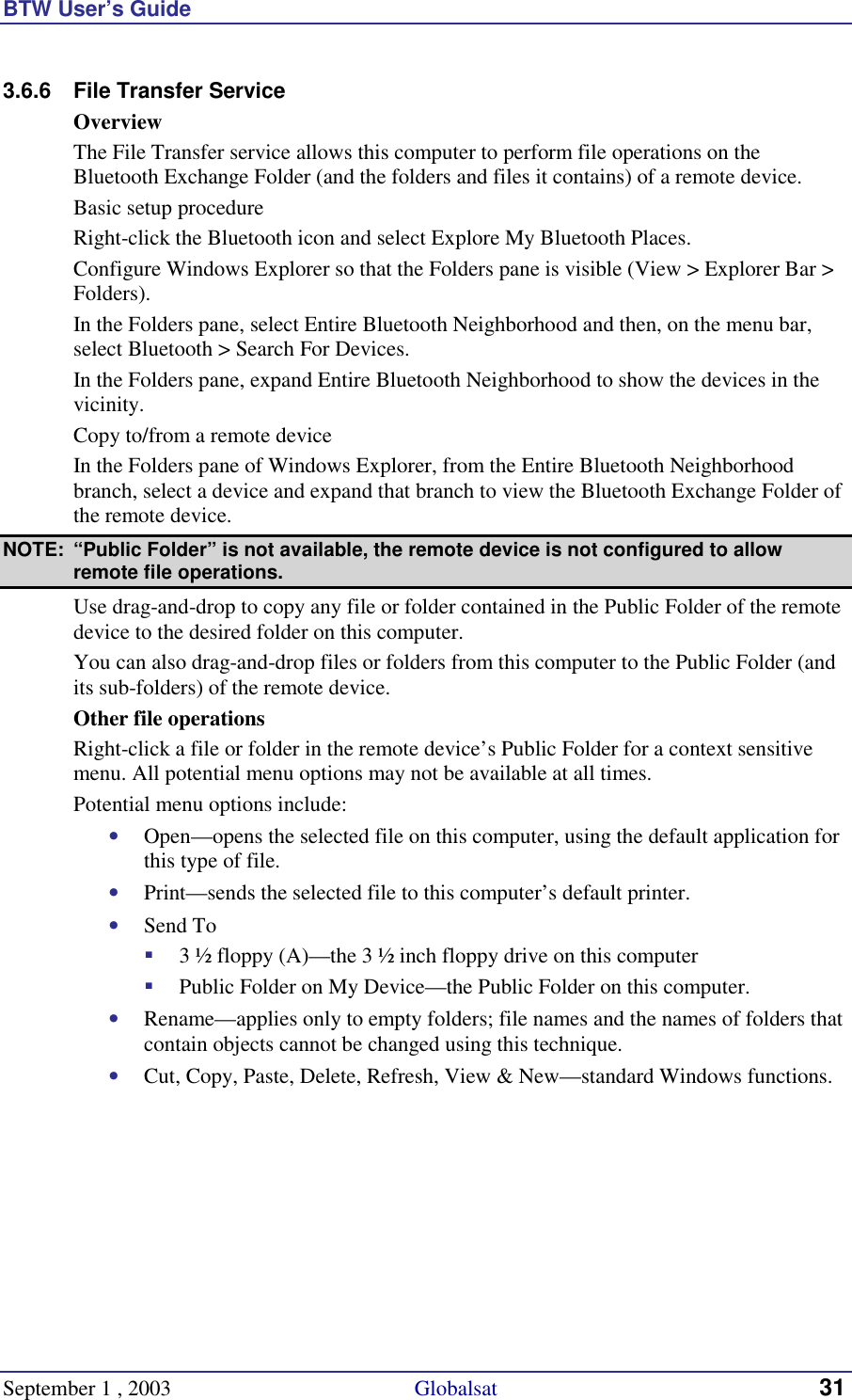 BTW User’s Guide September 1 , 2003                                             Globalsat 31 3.6.6  File Transfer Service Overview The File Transfer service allows this computer to perform file operations on the Bluetooth Exchange Folder (and the folders and files it contains) of a remote device. Basic setup procedure Right-click the Bluetooth icon and select Explore My Bluetooth Places. Configure Windows Explorer so that the Folders pane is visible (View &gt; Explorer Bar &gt; Folders). In the Folders pane, select Entire Bluetooth Neighborhood and then, on the menu bar, select Bluetooth &gt; Search For Devices. In the Folders pane, expand Entire Bluetooth Neighborhood to show the devices in the vicinity. Copy to/from a remote device In the Folders pane of Windows Explorer, from the Entire Bluetooth Neighborhood branch, select a device and expand that branch to view the Bluetooth Exchange Folder of the remote device. NOTE:  “Public Folder” is not available, the remote device is not configured to allow remote file operations. Use drag-and-drop to copy any file or folder contained in the Public Folder of the remote device to the desired folder on this computer. You can also drag-and-drop files or folders from this computer to the Public Folder (and its sub-folders) of the remote device. Other file operations Right-click a file or folder in the remote device’s Public Folder for a context sensitive menu. All potential menu options may not be available at all times. Potential menu options include: •  Open—opens the selected file on this computer, using the default application for this type of file. •  Print—sends the selected file to this computer’s default printer. •  Send To !  3 ½ floppy (A)—the 3 ½ inch floppy drive on this computer !  Public Folder on My Device—the Public Folder on this computer. •  Rename—applies only to empty folders; file names and the names of folders that contain objects cannot be changed using this technique. •  Cut, Copy, Paste, Delete, Refresh, View &amp; New—standard Windows functions. 