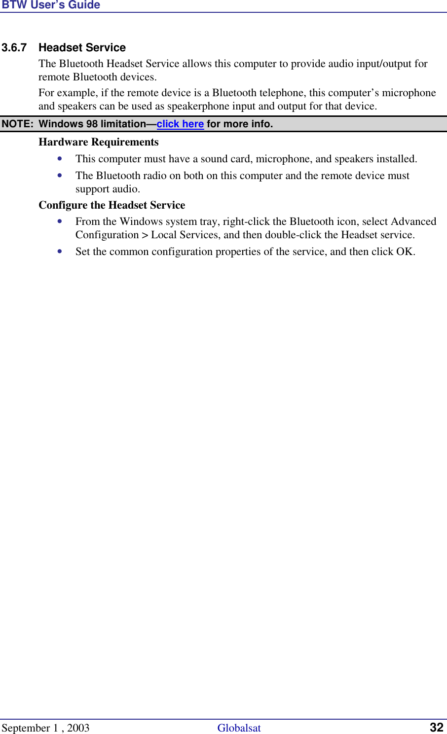 BTW User’s Guide September 1 , 2003                                             Globalsat 32 3.6.7 Headset Service The Bluetooth Headset Service allows this computer to provide audio input/output for remote Bluetooth devices. For example, if the remote device is a Bluetooth telephone, this computer’s microphone and speakers can be used as speakerphone input and output for that device. NOTE:  Windows 98 limitation—click here for more info. Hardware Requirements •  This computer must have a sound card, microphone, and speakers installed. •  The Bluetooth radio on both on this computer and the remote device must support audio. Configure the Headset Service •  From the Windows system tray, right-click the Bluetooth icon, select Advanced Configuration &gt; Local Services, and then double-click the Headset service. •  Set the common configuration properties of the service, and then click OK. 