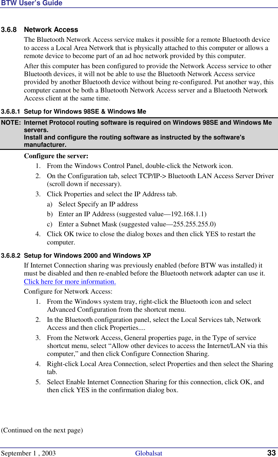 BTW User’s Guide September 1 , 2003                                             Globalsat 33 3.6.8 Network Access The Bluetooth Network Access service makes it possible for a remote Bluetooth device to access a Local Area Network that is physically attached to this computer or allows a remote device to become part of an ad hoc network provided by this computer. After this computer has been configured to provide the Network Access service to other Bluetooth devices, it will not be able to use the Bluetooth Network Access service provided by another Bluetooth device without being re-configured. Put another way, this computer cannot be both a Bluetooth Network Access server and a Bluetooth Network Access client at the same time. 3.6.8.1  Setup for Windows 98SE &amp; Windows Me NOTE:  Internet Protocol routing software is required on Windows 98SE and Windows Me servers. Install and configure the routing software as instructed by the software&apos;s manufacturer. Configure the server: 1.  From the Windows Control Panel, double-click the Network icon. 2.  On the Configuration tab, select TCP/IP-&gt; Bluetooth LAN Access Server Driver (scroll down if necessary). 3.  Click Properties and select the IP Address tab. a)  Select Specify an IP address b)  Enter an IP Address (suggested value—192.168.1.1) c)  Enter a Subnet Mask (suggested value—255.255.255.0) 4.  Click OK twice to close the dialog boxes and then click YES to restart the computer. 3.6.8.2  Setup for Windows 2000 and Windows XP If Internet Connection sharing was previously enabled (before BTW was installed) it must be disabled and then re-enabled before the Bluetooth network adapter can use it. Click here for more information. Configure for Network Access: 1.  From the Windows system tray, right-click the Bluetooth icon and select Advanced Configuration from the shortcut menu. 2.  In the Bluetooth configuration panel, select the Local Services tab, Network Access and then click Properties.... 3.  From the Network Access, General properties page, in the Type of service shortcut menu, select “Allow other devices to access the Internet/LAN via this computer,” and then click Configure Connection Sharing. 4.  Right-click Local Area Connection, select Properties and then select the Sharing tab. 5.  Select Enable Internet Connection Sharing for this connection, click OK, and then click YES in the confirmation dialog box.    (Continued on the next page) 