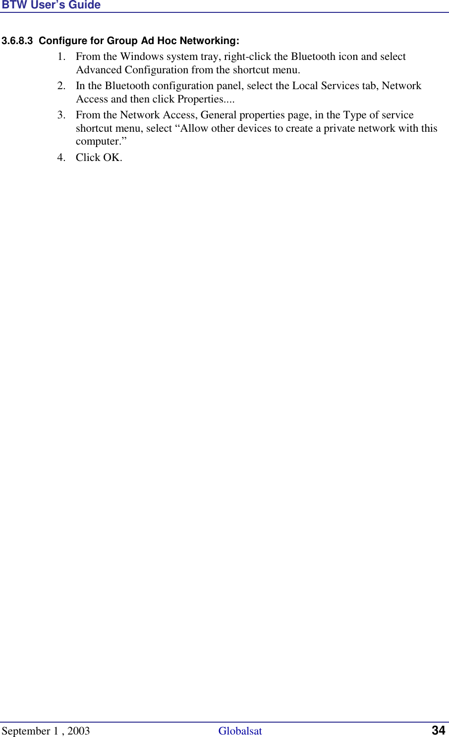 BTW User’s Guide September 1 , 2003                                             Globalsat 34 3.6.8.3  Configure for Group Ad Hoc Networking: 1.  From the Windows system tray, right-click the Bluetooth icon and select Advanced Configuration from the shortcut menu. 2.  In the Bluetooth configuration panel, select the Local Services tab, Network Access and then click Properties.... 3.  From the Network Access, General properties page, in the Type of service shortcut menu, select “Allow other devices to create a private network with this computer.” 4. Click OK. 