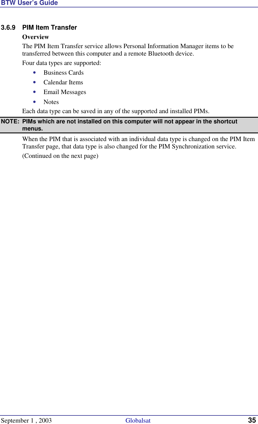 BTW User’s Guide September 1 , 2003                                             Globalsat 35 3.6.9  PIM Item Transfer Overview The PIM Item Transfer service allows Personal Information Manager items to be transferred between this computer and a remote Bluetooth device. Four data types are supported: •  Business Cards •  Calendar Items •  Email Messages •  Notes Each data type can be saved in any of the supported and installed PIMs.  NOTE:  PIMs which are not installed on this computer will not appear in the shortcut menus. When the PIM that is associated with an individual data type is changed on the PIM Item Transfer page, that data type is also changed for the PIM Synchronization service. (Continued on the next page) 