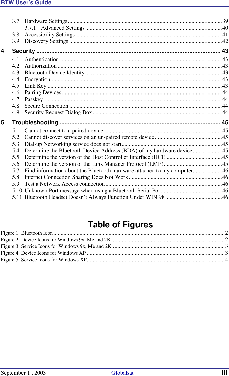 BTW User’s Guide September 1 , 2003                                             Globalsat iii 3.7 Hardware Settings..........................................................................................................39 3.7.1 Advanced Settings..............................................................................................40 3.8 Accessibility Settings.....................................................................................................41 3.9 Discovery Settings .........................................................................................................42 4 Security ................................................................................................................ 43 4.1 Authentication................................................................................................................43 4.2 Authorization .................................................................................................................43 4.3 Bluetooth Device Identity..............................................................................................43 4.4 Encryption......................................................................................................................43 4.5 Link Key ........................................................................................................................43 4.6 Pairing Devices..............................................................................................................44 4.7 Passkey...........................................................................................................................44 4.8 Secure Connection.........................................................................................................44 4.9 Security Request Dialog Box.........................................................................................44 5 Troubleshooting .................................................................................................. 45 5.1 Cannot connect to a paired device .................................................................................45 5.2 Cannot discover services on an un-paired remote device..............................................45 5.3 Dial-up Networking service does not start.....................................................................45 5.4 Determine the Bluetooth Device Address (BDA) of my hardware device....................45 5.5 Determine the version of the Host Controller Interface (HCI) ......................................45 5.6 Determine the version of the Link Manager Protocol (LMP)........................................45 5.7 Find information about the Bluetooth hardware attached to my computer....................46 5.8 Internet Connection Sharing Does Not Work................................................................46 5.9 Test a Network Access connection................................................................................46 5.10 Unknown Port message when using a Bluetooth Serial Port.........................................46 5.11 Bluetooth Headset Doesn’t Always Function Under WIN 98.......................................46   Table of Figures Figure 1: Bluetooth Icon......................................................................................................................2 Figure 2: Device Icons for Windows 9x, Me and 2K..............................................................................2 Figure 3: Service Icons for Windows 9x, Me and 2K .............................................................................3 Figure 4: Device Icons for Windows XP ...............................................................................................3 Figure 5: Service Icons for Windows XP...............................................................................................4   