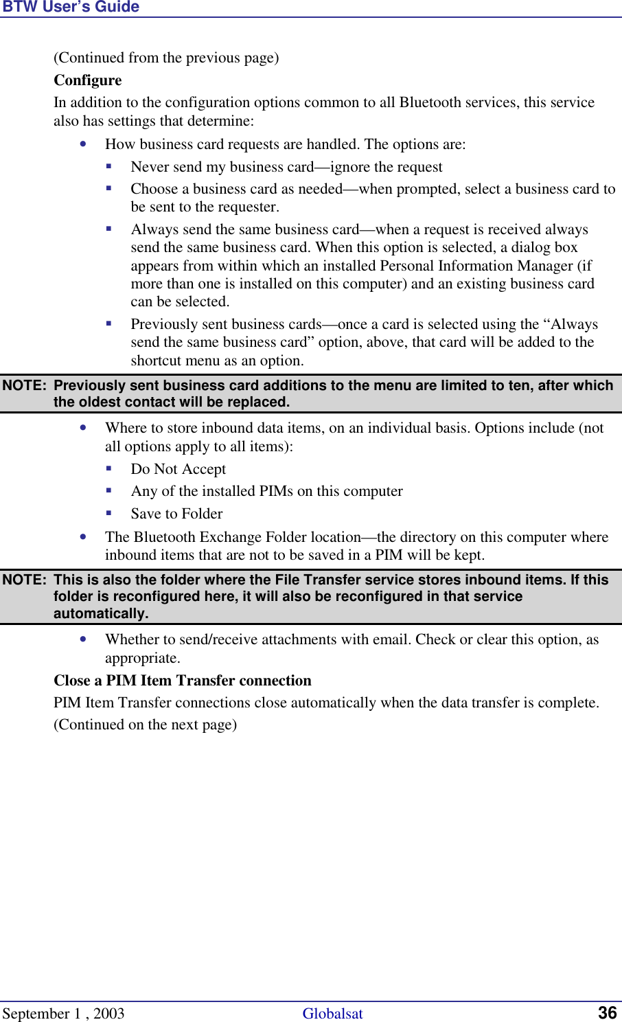 BTW User’s Guide September 1 , 2003                                             Globalsat 36 (Continued from the previous page) Configure In addition to the configuration options common to all Bluetooth services, this service also has settings that determine: •  How business card requests are handled. The options are: !  Never send my business card—ignore the request !  Choose a business card as needed—when prompted, select a business card to be sent to the requester. !  Always send the same business card—when a request is received always send the same business card. When this option is selected, a dialog box appears from within which an installed Personal Information Manager (if more than one is installed on this computer) and an existing business card can be selected. !  Previously sent business cards—once a card is selected using the “Always send the same business card” option, above, that card will be added to the shortcut menu as an option. NOTE:  Previously sent business card additions to the menu are limited to ten, after which the oldest contact will be replaced. •  Where to store inbound data items, on an individual basis. Options include (not all options apply to all items): !  Do Not Accept !  Any of the installed PIMs on this computer !  Save to Folder •  The Bluetooth Exchange Folder location—the directory on this computer where inbound items that are not to be saved in a PIM will be kept.  NOTE:  This is also the folder where the File Transfer service stores inbound items. If this folder is reconfigured here, it will also be reconfigured in that service automatically. •  Whether to send/receive attachments with email. Check or clear this option, as appropriate. Close a PIM Item Transfer connection PIM Item Transfer connections close automatically when the data transfer is complete. (Continued on the next page) 