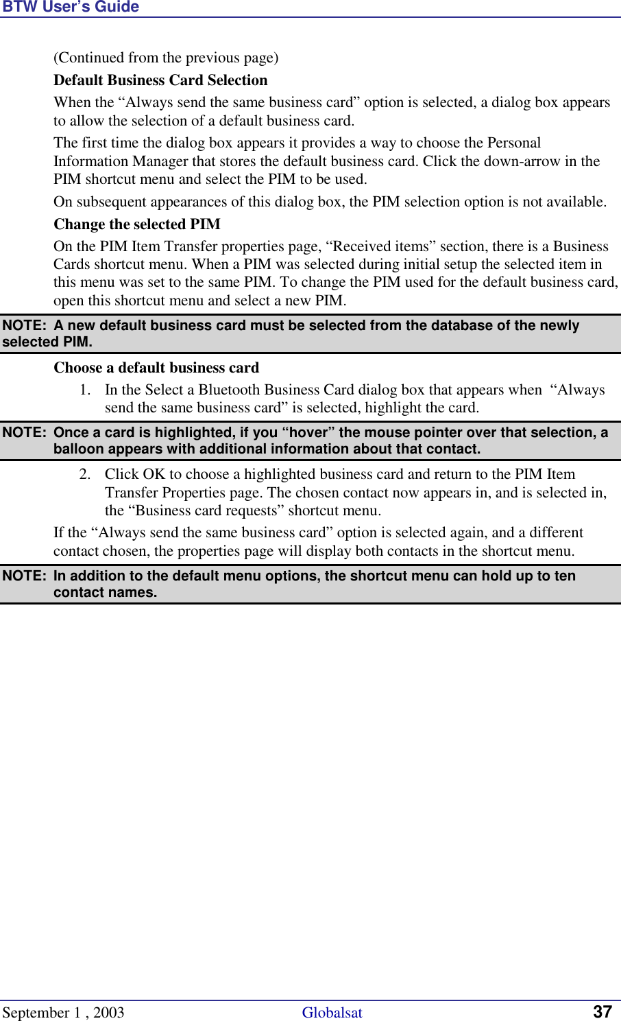 BTW User’s Guide September 1 , 2003                                             Globalsat 37 (Continued from the previous page) Default Business Card Selection When the “Always send the same business card” option is selected, a dialog box appears to allow the selection of a default business card. The first time the dialog box appears it provides a way to choose the Personal Information Manager that stores the default business card. Click the down-arrow in the PIM shortcut menu and select the PIM to be used. On subsequent appearances of this dialog box, the PIM selection option is not available. Change the selected PIM On the PIM Item Transfer properties page, “Received items” section, there is a Business Cards shortcut menu. When a PIM was selected during initial setup the selected item in this menu was set to the same PIM. To change the PIM used for the default business card, open this shortcut menu and select a new PIM. NOTE:  A new default business card must be selected from the database of the newly selected PIM. Choose a default business card 1.  In the Select a Bluetooth Business Card dialog box that appears when  “Always send the same business card” is selected, highlight the card.  NOTE:  Once a card is highlighted, if you “hover” the mouse pointer over that selection, a balloon appears with additional information about that contact. 2.  Click OK to choose a highlighted business card and return to the PIM Item Transfer Properties page. The chosen contact now appears in, and is selected in, the “Business card requests” shortcut menu. If the “Always send the same business card” option is selected again, and a different contact chosen, the properties page will display both contacts in the shortcut menu.  NOTE:  In addition to the default menu options, the shortcut menu can hold up to ten contact names. 