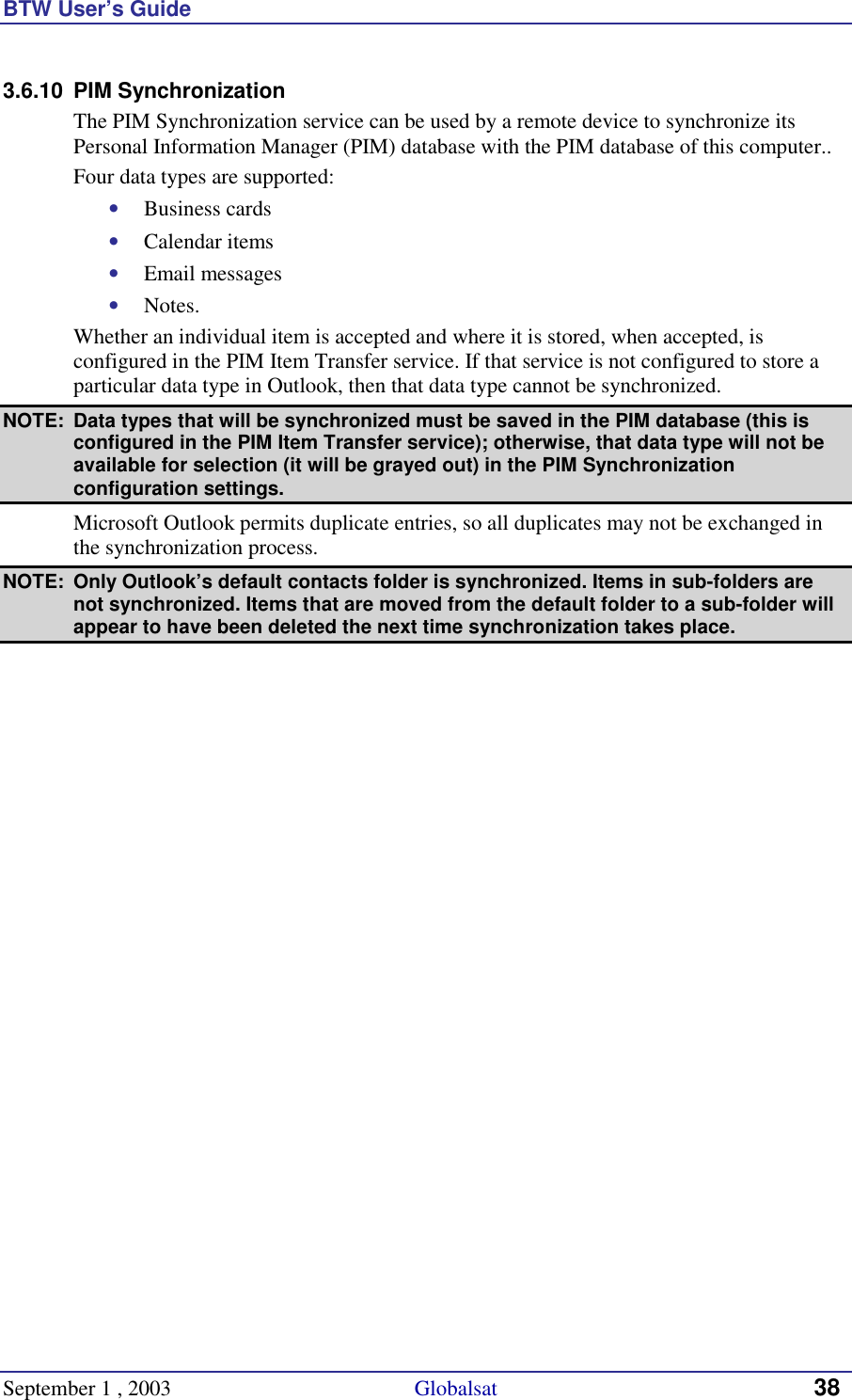 BTW User’s Guide September 1 , 2003                                             Globalsat 38 3.6.10 PIM Synchronization The PIM Synchronization service can be used by a remote device to synchronize its Personal Information Manager (PIM) database with the PIM database of this computer.. Four data types are supported: •  Business cards •  Calendar items •  Email messages •  Notes. Whether an individual item is accepted and where it is stored, when accepted, is configured in the PIM Item Transfer service. If that service is not configured to store a particular data type in Outlook, then that data type cannot be synchronized. NOTE:  Data types that will be synchronized must be saved in the PIM database (this is configured in the PIM Item Transfer service); otherwise, that data type will not be available for selection (it will be grayed out) in the PIM Synchronization configuration settings. Microsoft Outlook permits duplicate entries, so all duplicates may not be exchanged in the synchronization process. NOTE:  Only Outlook’s default contacts folder is synchronized. Items in sub-folders are not synchronized. Items that are moved from the default folder to a sub-folder will appear to have been deleted the next time synchronization takes place. 