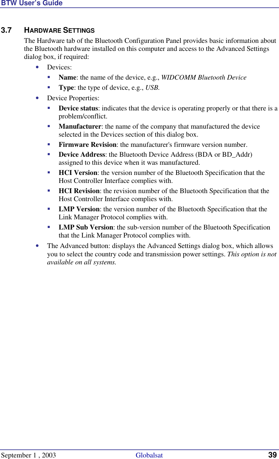 BTW User’s Guide September 1 , 2003                                             Globalsat 39 3.7 HARDWARE SETTINGS The Hardware tab of the Bluetooth Configuration Panel provides basic information about the Bluetooth hardware installed on this computer and access to the Advanced Settings dialog box, if required: •  Devices: !  Name: the name of the device, e.g., WIDCOMM Bluetooth Device !  Type: the type of device, e.g., USB. •  Device Properties: !  Device status: indicates that the device is operating properly or that there is a problem/conflict. !  Manufacturer: the name of the company that manufactured the device selected in the Devices section of this dialog box. !  Firmware Revision: the manufacturer&apos;s firmware version number. !  Device Address: the Bluetooth Device Address (BDA or BD_Addr) assigned to this device when it was manufactured. !  HCI Version: the version number of the Bluetooth Specification that the Host Controller Interface complies with. !  HCI Revision: the revision number of the Bluetooth Specification that the Host Controller Interface complies with. !  LMP Version: the version number of the Bluetooth Specification that the Link Manager Protocol complies with. !  LMP Sub Version: the sub-version number of the Bluetooth Specification that the Link Manager Protocol complies with. •  The Advanced button: displays the Advanced Settings dialog box, which allows you to select the country code and transmission power settings. This option is not available on all systems. 