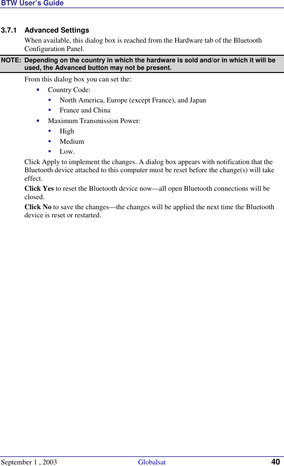 BTW User’s Guide September 1 , 2003                                             Globalsat 40 3.7.1 Advanced Settings When available, this dialog box is reached from the Hardware tab of the Bluetooth Configuration Panel. NOTE:  Depending on the country in which the hardware is sold and/or in which it will be used, the Advanced button may not be present. From this dialog box you can set the: •  Country Code: !  North America, Europe (except France), and Japan !  France and China •  Maximum Transmission Power: !  High !  Medium !  Low. Click Apply to implement the changes. A dialog box appears with notification that the Bluetooth device attached to this computer must be reset before the change(s) will take effect. Click Yes to reset the Bluetooth device now—all open Bluetooth connections will be closed. Click No to save the changes—the changes will be applied the next time the Bluetooth device is reset or restarted. 