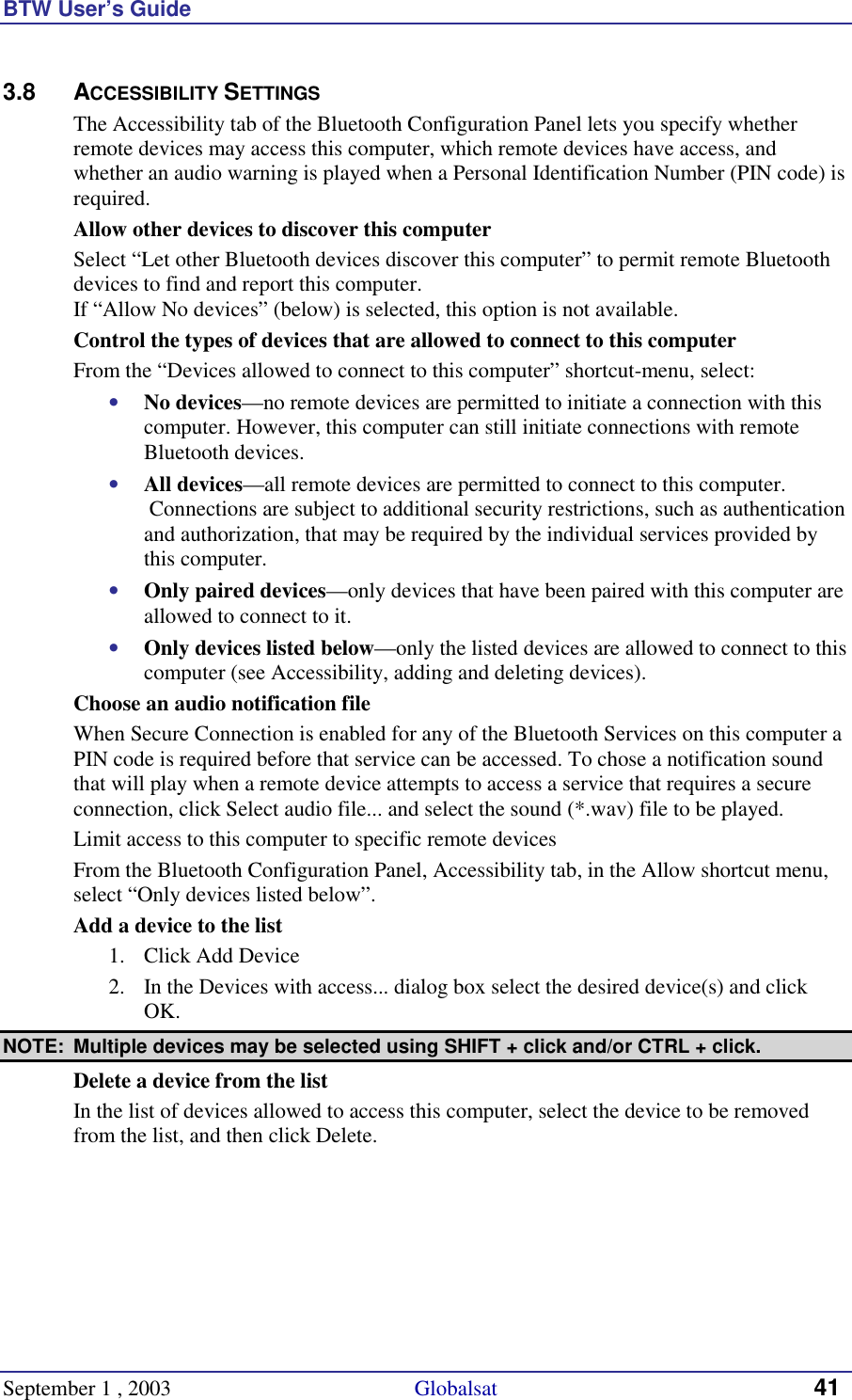 BTW User’s Guide September 1 , 2003                                             Globalsat 41 3.8 ACCESSIBILITY SETTINGS The Accessibility tab of the Bluetooth Configuration Panel lets you specify whether remote devices may access this computer, which remote devices have access, and whether an audio warning is played when a Personal Identification Number (PIN code) is required. Allow other devices to discover this computer Select “Let other Bluetooth devices discover this computer” to permit remote Bluetooth devices to find and report this computer. If “Allow No devices” (below) is selected, this option is not available. Control the types of devices that are allowed to connect to this computer From the “Devices allowed to connect to this computer” shortcut-menu, select: •  No devices—no remote devices are permitted to initiate a connection with this computer. However, this computer can still initiate connections with remote Bluetooth devices. •  All devices—all remote devices are permitted to connect to this computer.  Connections are subject to additional security restrictions, such as authentication and authorization, that may be required by the individual services provided by this computer. •  Only paired devices—only devices that have been paired with this computer are allowed to connect to it. •  Only devices listed below—only the listed devices are allowed to connect to this computer (see Accessibility, adding and deleting devices). Choose an audio notification file When Secure Connection is enabled for any of the Bluetooth Services on this computer a PIN code is required before that service can be accessed. To chose a notification sound that will play when a remote device attempts to access a service that requires a secure connection, click Select audio file... and select the sound (*.wav) file to be played. Limit access to this computer to specific remote devices From the Bluetooth Configuration Panel, Accessibility tab, in the Allow shortcut menu, select “Only devices listed below”. Add a device to the list 1.  Click Add Device 2.  In the Devices with access... dialog box select the desired device(s) and click OK.  NOTE:  Multiple devices may be selected using SHIFT + click and/or CTRL + click. Delete a device from the list In the list of devices allowed to access this computer, select the device to be removed from the list, and then click Delete.  