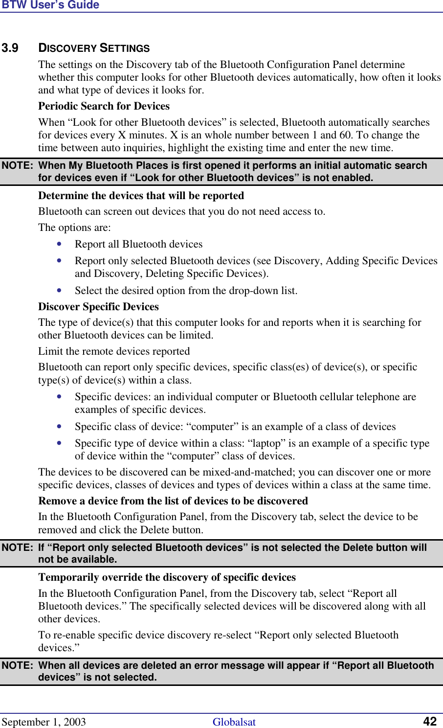 BTW User’s Guide September 1, 2003                                             Globalsat 42 3.9 DISCOVERY SETTINGS The settings on the Discovery tab of the Bluetooth Configuration Panel determine whether this computer looks for other Bluetooth devices automatically, how often it looks and what type of devices it looks for. Periodic Search for Devices When “Look for other Bluetooth devices” is selected, Bluetooth automatically searches for devices every X minutes. X is an whole number between 1 and 60. To change the time between auto inquiries, highlight the existing time and enter the new time. NOTE:  When My Bluetooth Places is first opened it performs an initial automatic search for devices even if “Look for other Bluetooth devices” is not enabled.  Determine the devices that will be reported Bluetooth can screen out devices that you do not need access to. The options are: •  Report all Bluetooth devices •  Report only selected Bluetooth devices (see Discovery, Adding Specific Devices and Discovery, Deleting Specific Devices). •  Select the desired option from the drop-down list. Discover Specific Devices The type of device(s) that this computer looks for and reports when it is searching for other Bluetooth devices can be limited.  Limit the remote devices reported Bluetooth can report only specific devices, specific class(es) of device(s), or specific type(s) of device(s) within a class.  •  Specific devices: an individual computer or Bluetooth cellular telephone are examples of specific devices. •  Specific class of device: “computer” is an example of a class of devices •  Specific type of device within a class: “laptop” is an example of a specific type of device within the “computer” class of devices. The devices to be discovered can be mixed-and-matched; you can discover one or more specific devices, classes of devices and types of devices within a class at the same time. Remove a device from the list of devices to be discovered In the Bluetooth Configuration Panel, from the Discovery tab, select the device to be removed and click the Delete button. NOTE:  If “Report only selected Bluetooth devices” is not selected the Delete button will not be available. Temporarily override the discovery of specific devices In the Bluetooth Configuration Panel, from the Discovery tab, select “Report all Bluetooth devices.” The specifically selected devices will be discovered along with all other devices. To re-enable specific device discovery re-select “Report only selected Bluetooth devices.” NOTE:  When all devices are deleted an error message will appear if “Report all Bluetooth devices” is not selected. 