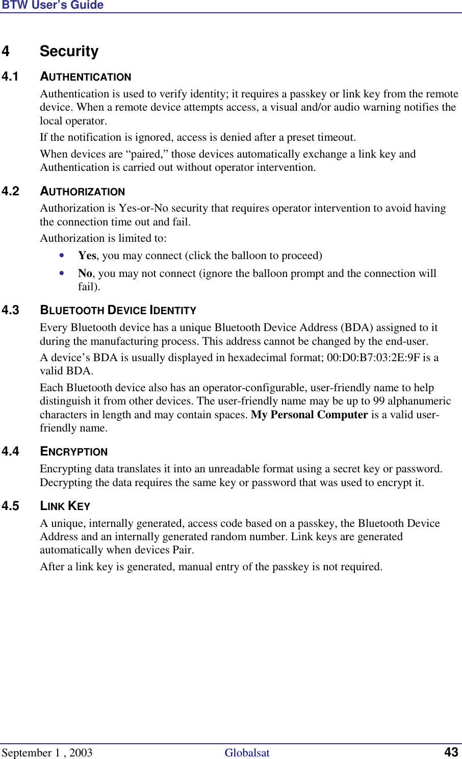 BTW User’s Guide September 1 , 2003                                             Globalsat 43 4 Security 4.1 AUTHENTICATION Authentication is used to verify identity; it requires a passkey or link key from the remote device. When a remote device attempts access, a visual and/or audio warning notifies the local operator. If the notification is ignored, access is denied after a preset timeout. When devices are “paired,” those devices automatically exchange a link key and Authentication is carried out without operator intervention.  4.2 AUTHORIZATION Authorization is Yes-or-No security that requires operator intervention to avoid having the connection time out and fail. Authorization is limited to: •  Yes, you may connect (click the balloon to proceed) •  No, you may not connect (ignore the balloon prompt and the connection will fail). 4.3 BLUETOOTH DEVICE IDENTITY Every Bluetooth device has a unique Bluetooth Device Address (BDA) assigned to it during the manufacturing process. This address cannot be changed by the end-user. A device’s BDA is usually displayed in hexadecimal format; 00:D0:B7:03:2E:9F is a valid BDA. Each Bluetooth device also has an operator-configurable, user-friendly name to help distinguish it from other devices. The user-friendly name may be up to 99 alphanumeric characters in length and may contain spaces. My Personal Computer is a valid user-friendly name. 4.4 ENCRYPTION Encrypting data translates it into an unreadable format using a secret key or password. Decrypting the data requires the same key or password that was used to encrypt it. 4.5 LINK KEY A unique, internally generated, access code based on a passkey, the Bluetooth Device Address and an internally generated random number. Link keys are generated automatically when devices Pair. After a link key is generated, manual entry of the passkey is not required. 