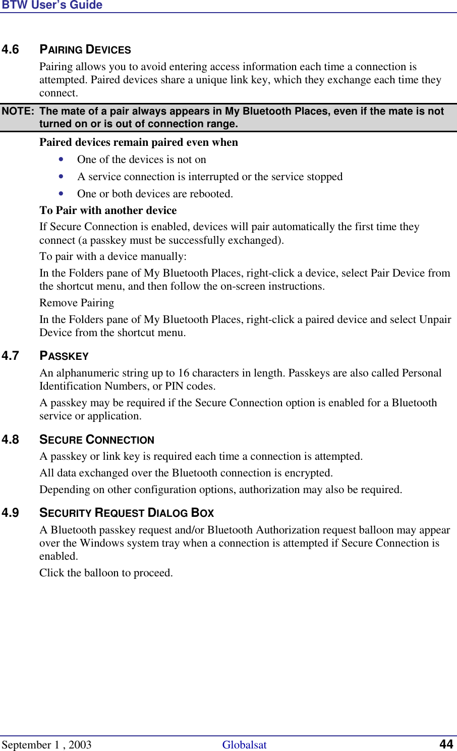 BTW User’s Guide September 1 , 2003                                             Globalsat 44 4.6 PAIRING DEVICES Pairing allows you to avoid entering access information each time a connection is attempted. Paired devices share a unique link key, which they exchange each time they connect.  NOTE:  The mate of a pair always appears in My Bluetooth Places, even if the mate is not turned on or is out of connection range. Paired devices remain paired even when •  One of the devices is not on •  A service connection is interrupted or the service stopped •  One or both devices are rebooted. To Pair with another device If Secure Connection is enabled, devices will pair automatically the first time they connect (a passkey must be successfully exchanged). To pair with a device manually: In the Folders pane of My Bluetooth Places, right-click a device, select Pair Device from the shortcut menu, and then follow the on-screen instructions. Remove Pairing In the Folders pane of My Bluetooth Places, right-click a paired device and select Unpair Device from the shortcut menu. 4.7 PASSKEY An alphanumeric string up to 16 characters in length. Passkeys are also called Personal Identification Numbers, or PIN codes. A passkey may be required if the Secure Connection option is enabled for a Bluetooth service or application. 4.8 SECURE CONNECTION A passkey or link key is required each time a connection is attempted.  All data exchanged over the Bluetooth connection is encrypted.  Depending on other configuration options, authorization may also be required. 4.9 SECURITY REQUEST DIALOG BOX A Bluetooth passkey request and/or Bluetooth Authorization request balloon may appear over the Windows system tray when a connection is attempted if Secure Connection is enabled. Click the balloon to proceed.  