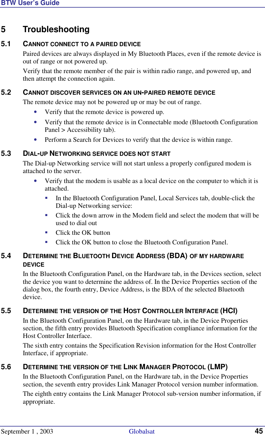 BTW User’s Guide September 1 , 2003                                             Globalsat 45 5 Troubleshooting 5.1 CANNOT CONNECT TO A PAIRED DEVICE Paired devices are always displayed in My Bluetooth Places, even if the remote device is out of range or not powered up. Verify that the remote member of the pair is within radio range, and powered up, and then attempt the connection again. 5.2 CANNOT DISCOVER SERVICES ON AN UN-PAIRED REMOTE DEVICE The remote device may not be powered up or may be out of range. •  Verify that the remote device is powered up. •  Verify that the remote device is in Connectable mode (Bluetooth Configuration Panel &gt; Accessibility tab). •  Perform a Search for Devices to verify that the device is within range. 5.3 DIAL-UP NETWORKING SERVICE DOES NOT START The Dial-up Networking service will not start unless a properly configured modem is attached to the server.  •  Verify that the modem is usable as a local device on the computer to which it is attached. !  In the Bluetooth Configuration Panel, Local Services tab, double-click the Dial-up Networking service: !  Click the down arrow in the Modem field and select the modem that will be used to dial out !  Click the OK button !  Click the OK button to close the Bluetooth Configuration Panel. 5.4 DETERMINE THE BLUETOOTH DEVICE ADDRESS (BDA) OF MY HARDWARE DEVICE In the Bluetooth Configuration Panel, on the Hardware tab, in the Devices section, select the device you want to determine the address of. In the Device Properties section of the dialog box, the fourth entry, Device Address, is the BDA of the selected Bluetooth device. 5.5 DETERMINE THE VERSION OF THE HOST CONTROLLER INTERFACE (HCI) In the Bluetooth Configuration Panel, on the Hardware tab, in the Device Properties section, the fifth entry provides Bluetooth Specification compliance information for the Host Controller Interface. The sixth entry contains the Specification Revision information for the Host Controller Interface, if appropriate. 5.6 DETERMINE THE VERSION OF THE LINK MANAGER PROTOCOL (LMP) In the Bluetooth Configuration Panel, on the Hardware tab, in the Device Properties section, the seventh entry provides Link Manager Protocol version number information. The eighth entry contains the Link Manager Protocol sub-version number information, if appropriate. 