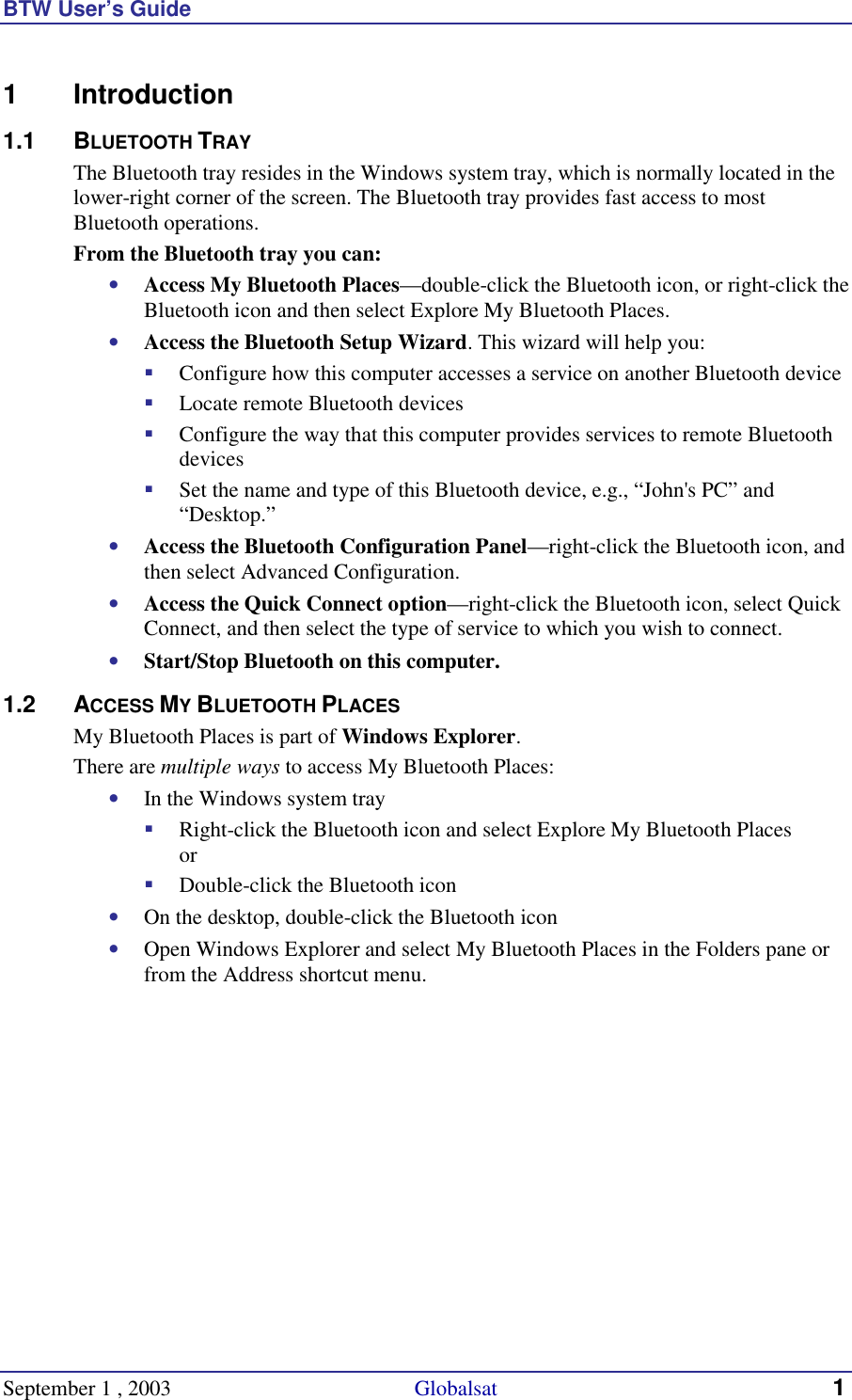 BTW User’s Guide September 1 , 2003                                             Globalsat 1 1 Introduction 1.1 BLUETOOTH TRAY The Bluetooth tray resides in the Windows system tray, which is normally located in the lower-right corner of the screen. The Bluetooth tray provides fast access to most Bluetooth operations. From the Bluetooth tray you can: •  Access My Bluetooth Places—double-click the Bluetooth icon, or right-click the Bluetooth icon and then select Explore My Bluetooth Places. •  Access the Bluetooth Setup Wizard. This wizard will help you: !  Configure how this computer accesses a service on another Bluetooth device !  Locate remote Bluetooth devices !  Configure the way that this computer provides services to remote Bluetooth devices !  Set the name and type of this Bluetooth device, e.g., “John&apos;s PC” and “Desktop.” •  Access the Bluetooth Configuration Panel—right-click the Bluetooth icon, and then select Advanced Configuration. •  Access the Quick Connect option—right-click the Bluetooth icon, select Quick Connect, and then select the type of service to which you wish to connect. •  Start/Stop Bluetooth on this computer. 1.2 ACCESS MY BLUETOOTH PLACES My Bluetooth Places is part of Windows Explorer. There are multiple ways to access My Bluetooth Places: •  In the Windows system tray !  Right-click the Bluetooth icon and select Explore My Bluetooth Places or !  Double-click the Bluetooth icon •  On the desktop, double-click the Bluetooth icon •  Open Windows Explorer and select My Bluetooth Places in the Folders pane or from the Address shortcut menu. 