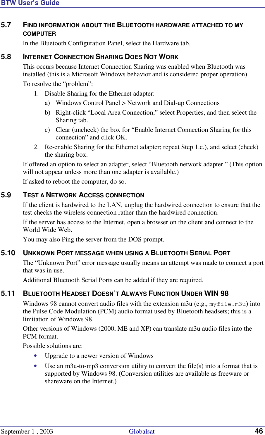 BTW User’s Guide September 1 , 2003                                             Globalsat 46 5.7 FIND INFORMATION ABOUT THE BLUETOOTH HARDWARE ATTACHED TO MY COMPUTER In the Bluetooth Configuration Panel, select the Hardware tab. 5.8 INTERNET CONNECTION SHARING DOES NOT WORK This occurs because Internet Connection Sharing was enabled when Bluetooth was installed (this is a Microsoft Windows behavior and is considered proper operation). To resolve the “problem”: 1.  Disable Sharing for the Ethernet adapter:  a)  Windows Control Panel &gt; Network and Dial-up Connections  b)  Right-click “Local Area Connection,” select Properties, and then select the Sharing tab. c)  Clear (uncheck) the box for “Enable Internet Connection Sharing for this connection” and click OK. 2.  Re-enable Sharing for the Ethernet adapter; repeat Step 1.c.), and select (check) the sharing box. If offered an option to select an adapter, select “Bluetooth network adapter.” (This option will not appear unless more than one adapter is available.) If asked to reboot the computer, do so. 5.9 TEST A NETWORK ACCESS CONNECTION If the client is hardwired to the LAN, unplug the hardwired connection to ensure that the test checks the wireless connection rather than the hardwired connection. If the server has access to the Internet, open a browser on the client and connect to the World Wide Web. You may also Ping the server from the DOS prompt. 5.10 UNKNOWN PORT MESSAGE WHEN USING A BLUETOOTH SERIAL PORT The “Unknown Port” error message usually means an attempt was made to connect a port that was in use. Additional Bluetooth Serial Ports can be added if they are required. 5.11 BLUETOOTH HEADSET DOESN’T ALWAYS FUNCTION UNDER WIN 98 Windows 98 cannot convert audio files with the extension m3u (e.g., myfile.m3u) into the Pulse Code Modulation (PCM) audio format used by Bluetooth headsets; this is a limitation of Windows 98. Other versions of Windows (2000, ME and XP) can translate m3u audio files into the PCM format. Possible solutions are: •  Upgrade to a newer version of Windows •  Use an m3u-to-mp3 conversion utility to convert the file(s) into a format that is supported by Windows 98. (Conversion utilities are available as freeware or shareware on the Internet.) 