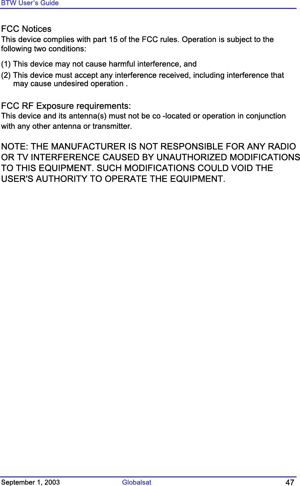 BTW User’s Guide FCC Notices This device complies with part 15 of the FCC rules. Operation is subject to thefollowing two conditions:(1) This device may not cause harmful interference, and(2) This device must accept any interference received, including interference thatmay cause undesired operation .FCC RF Exposure requirements:This device and its antenna(s) must not be co -located or operation in conjunctionwith any other antenna or transmitter.NOTE: THE MANUFACTURER IS NOT RESPONSIBLE FOR ANY RADIOOR TV INTERFERENCE CAUSED BY UNAUTHORIZED MODIFICATIONSTO THIS EQUIPMENT. SUCH MODIFICATIONS COULD VOID THEUSER&apos;S AUTHORITY TO OPERATE THE EQUIPMENT.September 1, 2003  Globalsat  47 