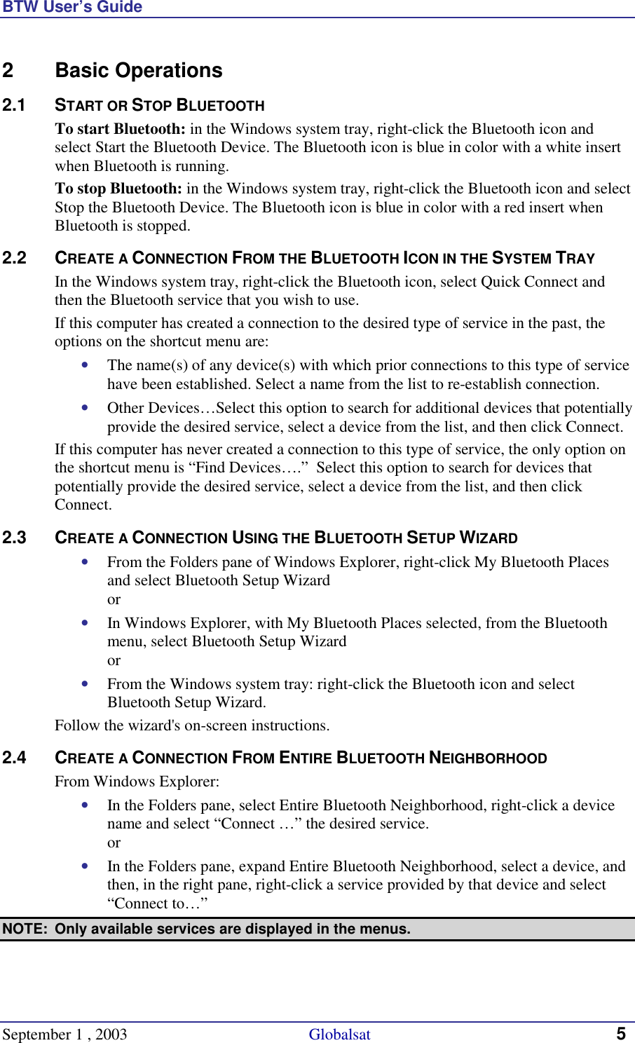 BTW User’s Guide September 1 , 2003                                             Globalsat 5 2 Basic Operations 2.1 START OR STOP BLUETOOTH To start Bluetooth: in the Windows system tray, right-click the Bluetooth icon and select Start the Bluetooth Device. The Bluetooth icon is blue in color with a white insert when Bluetooth is running. To stop Bluetooth: in the Windows system tray, right-click the Bluetooth icon and select Stop the Bluetooth Device. The Bluetooth icon is blue in color with a red insert when Bluetooth is stopped.  2.2 CREATE A CONNECTION FROM THE BLUETOOTH ICON IN THE SYSTEM TRAY In the Windows system tray, right-click the Bluetooth icon, select Quick Connect and then the Bluetooth service that you wish to use. If this computer has created a connection to the desired type of service in the past, the options on the shortcut menu are: •  The name(s) of any device(s) with which prior connections to this type of service have been established. Select a name from the list to re-establish connection. •  Other Devices…Select this option to search for additional devices that potentially provide the desired service, select a device from the list, and then click Connect. If this computer has never created a connection to this type of service, the only option on the shortcut menu is “Find Devices….”  Select this option to search for devices that potentially provide the desired service, select a device from the list, and then click Connect. 2.3 CREATE A CONNECTION USING THE BLUETOOTH SETUP WIZARD •  From the Folders pane of Windows Explorer, right-click My Bluetooth Places and select Bluetooth Setup Wizard or •  In Windows Explorer, with My Bluetooth Places selected, from the Bluetooth menu, select Bluetooth Setup Wizard or •  From the Windows system tray: right-click the Bluetooth icon and select Bluetooth Setup Wizard. Follow the wizard&apos;s on-screen instructions. 2.4 CREATE A CONNECTION FROM ENTIRE BLUETOOTH NEIGHBORHOOD From Windows Explorer: •  In the Folders pane, select Entire Bluetooth Neighborhood, right-click a device name and select “Connect …” the desired service.  or •  In the Folders pane, expand Entire Bluetooth Neighborhood, select a device, and then, in the right pane, right-click a service provided by that device and select “Connect to…” NOTE:  Only available services are displayed in the menus. 