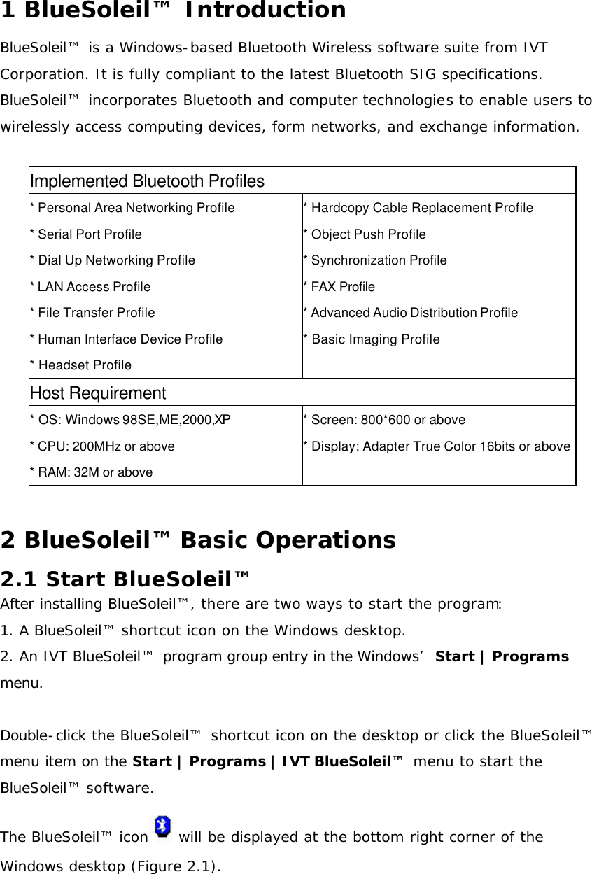 1 BlueSoleil™  Introduction BlueSoleil™  is a Windows-based Bluetooth Wireless software suite from IVT Corporation. It is fully compliant to the latest Bluetooth SIG specifications. BlueSoleil™  incorporates Bluetooth and computer technologies to enable users to wirelessly access computing devices, form networks, and exchange information.  Implemented Bluetooth Profiles * Personal Area Networking Profile * Serial Port Profile * Dial Up Networking Profile * LAN Access Profile * File Transfer Profile * Human Interface Device Profile * Headset Profile   * Hardcopy Cable Replacement Profile * Object Push Profile * Synchronization Profile * FAX Profile * Advanced Audio Distribution Profile * Basic Imaging Profile   Host Requirement * OS: Windows 98SE,ME,2000,XP * CPU: 200MHz or above * RAM: 32M or above   * Screen: 800*600 or above * Display: Adapter True Color 16bits or above  2 BlueSoleil™ Basic Operations 2.1 Start BlueSoleil™  After installing BlueSoleil™, there are two ways to start the program: 1. A BlueSoleil™ shortcut icon on the Windows desktop. 2. An IVT BlueSoleil™  program group entry in the Windows’  Start | Programs menu.  Double-click the BlueSoleil™  shortcut icon on the desktop or click the BlueSoleil™  menu item on the Start | Programs | IVT BlueSoleil™  menu to start the BlueSoleil™ software. The BlueSoleil™ icon  will be displayed at the bottom right corner of the Windows desktop (Figure 2.1).  
