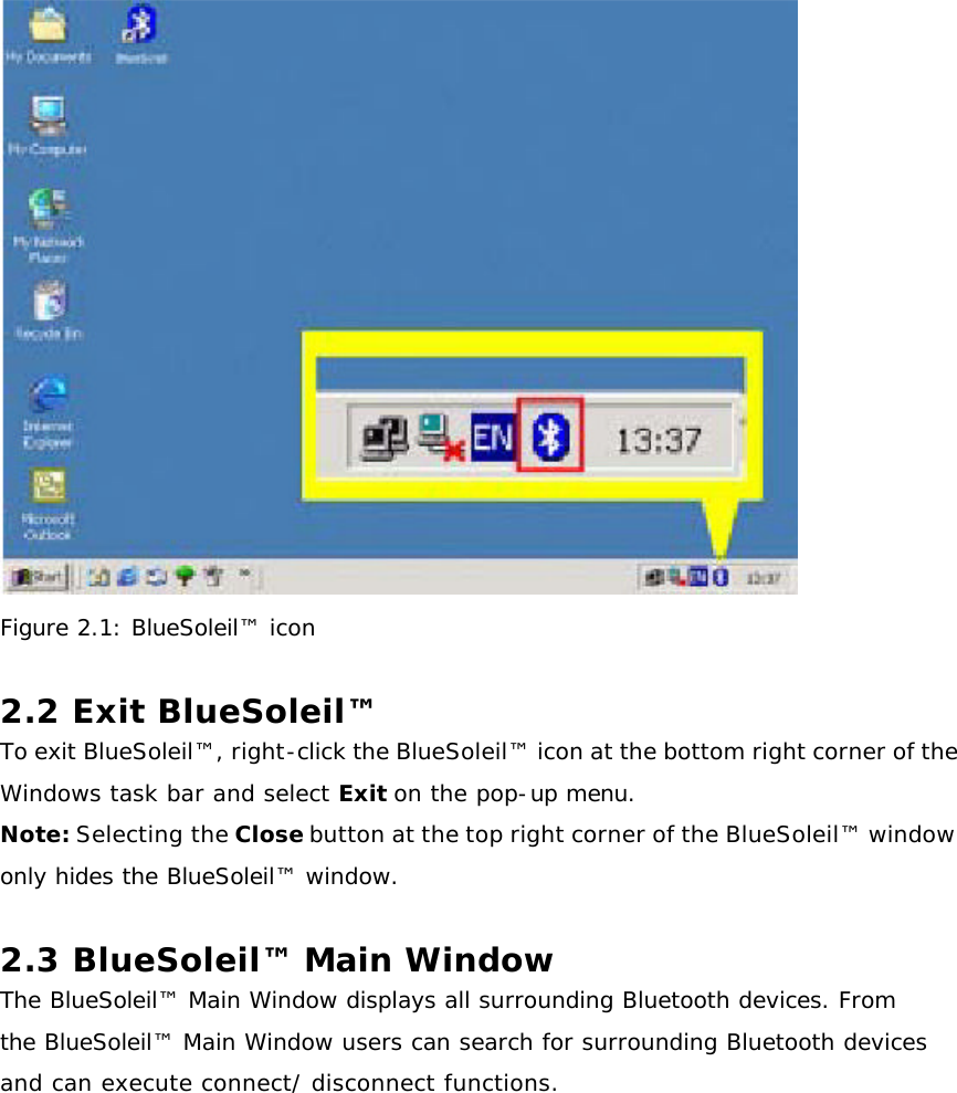  Figure 2.1: BlueSoleil™ icon  2.2 Exit BlueSoleil™  To exit BlueSoleil™, right-click the BlueSoleil™ icon at the bottom right corner of the Windows task bar and select Exit on the pop-up menu. Note: Selecting the Close button at the top right corner of the BlueSoleil™ window only hides the BlueSoleil™ window.  2.3 BlueSoleil™ Main Window The BlueSoleil™ Main Window displays all surrounding Bluetooth devices. From the BlueSoleil™ Main Window users can search for surrounding Bluetooth devices and can execute connect/ disconnect functions. 