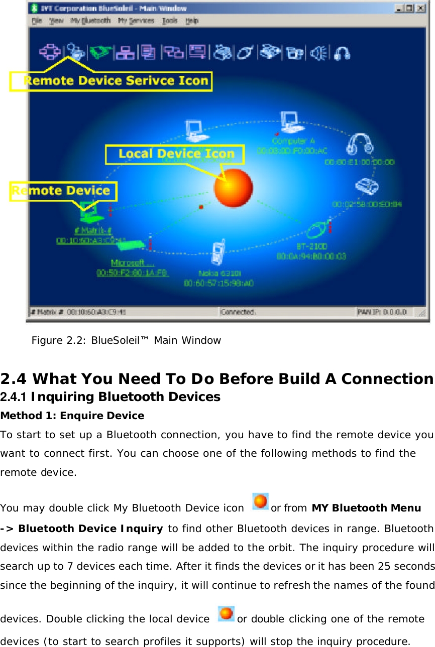 Figure 2.2: BlueSoleil™ Main Window  2.4 What You Need To Do Before Build A Connection 2.4.1 Inquiring Bluetooth Devices Method 1: Enquire Device To start to set up a Bluetooth connection, you have to find the remote device you want to connect first. You can choose one of the following methods to find the remote device. You may double click My Bluetooth Device icon  or from MY Bluetooth Menu -&gt; Bluetooth Device Inquiry to find other Bluetooth devices in range. Bluetooth devices within the radio range will be added to the orbit. The inquiry procedure will search up to 7 devices each time. After it finds the devices or it has been 25 seconds since the beginning of the inquiry, it will continue to refresh the names of the found devices. Double clicking the local device  or double clicking one of the remote devices (to start to search profiles it supports) will stop the inquiry procedure.    