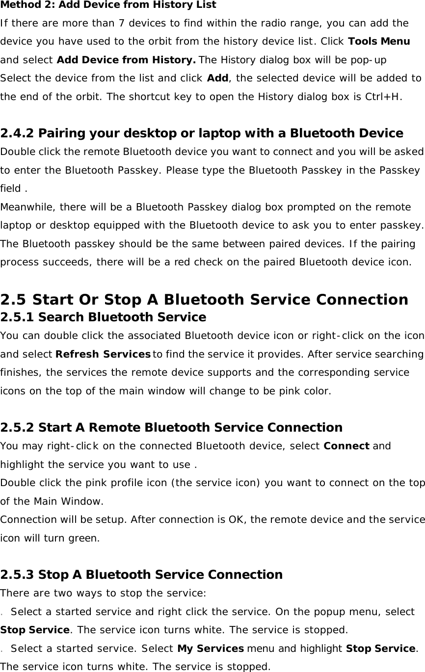Method 2: Add Device from History List If there are more than 7 devices to find within the radio range, you can add the device you have used to the orbit from the history device list. Click Tools Menu and select Add Device from History. The History dialog box will be pop-up Select the device from the list and click Add, the selected device will be added to the end of the orbit. The shortcut key to open the History dialog box is Ctrl+H.  2.4.2 Pairing your desktop or laptop with a Bluetooth Device Double click the remote Bluetooth device you want to connect and you will be asked to enter the Bluetooth Passkey. Please type the Bluetooth Passkey in the Passkey field . Meanwhile, there will be a Bluetooth Passkey dialog box prompted on the remote laptop or desktop equipped with the Bluetooth device to ask you to enter passkey. The Bluetooth passkey should be the same between paired devices. If the pairing process succeeds, there will be a red check on the paired Bluetooth device icon.  2.5 Start Or Stop A Bluetooth Service Connection 2.5.1 Search Bluetooth Service You can double click the associated Bluetooth device icon or right-click on the icon and select Refresh Services to find the service it provides. After service searching finishes, the services the remote device supports and the corresponding service icons on the top of the main window will change to be pink color.  2.5.2 Start A Remote Bluetooth Service Connection You may right-click on the connected Bluetooth device, select Connect and highlight the service you want to use . Double click the pink profile icon (the service icon) you want to connect on the top of the Main Window. Connection will be setup. After connection is OK, the remote device and the service icon will turn green.  2.5.3 Stop A Bluetooth Service Connection There are two ways to stop the service: . Select a started service and right click the service. On the popup menu, select Stop Service. The service icon turns white. The service is stopped. . Select a started service. Select My Services menu and highlight Stop Service. The service icon turns white. The service is stopped. 