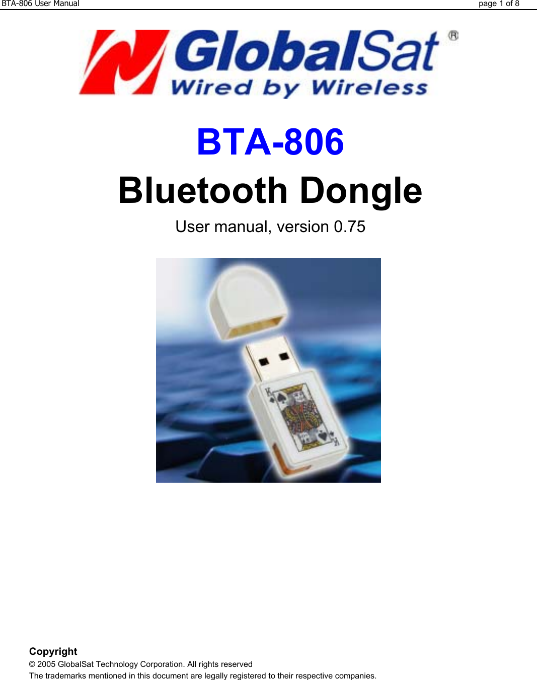 BTA-806 User Manual  page 1 of 8    BTA-806 Bluetooth Dongle User manual, version 0.75             Copyright © 2005 GlobalSat Technology Corporation. All rights reserved The trademarks mentioned in this document are legally registered to their respective companies.  