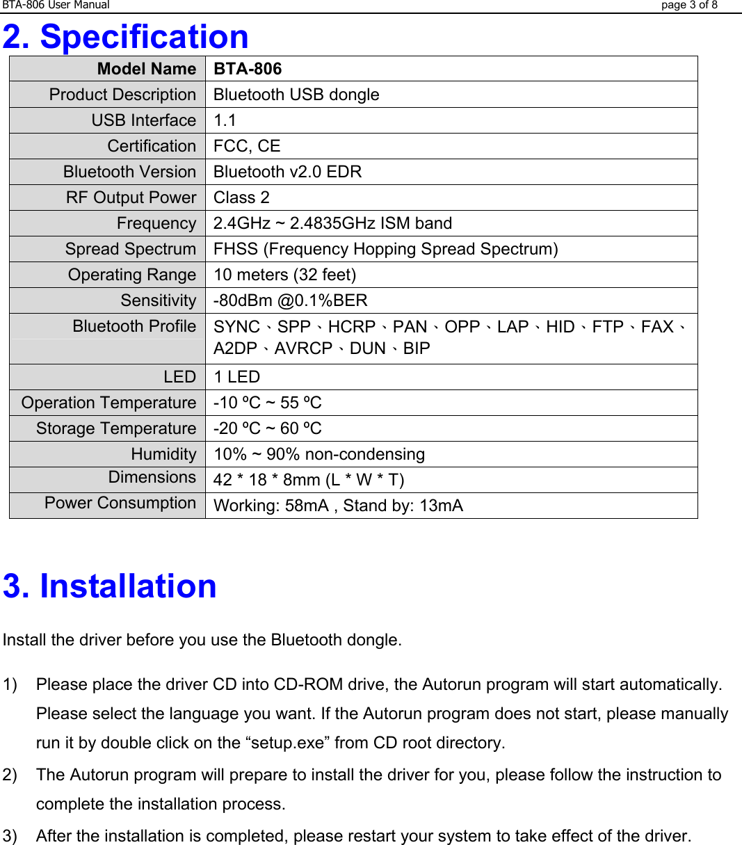 BTA-806 User Manual  page 3 of 8 2. Specification Model Name BTA-806 Product Description Bluetooth USB dongle USB Interface 1.1 Certification FCC, CE Bluetooth Version Bluetooth v2.0 EDR RF Output Power Class 2 Frequency 2.4GHz ~ 2.4835GHz ISM band Spread Spectrum FHSS (Frequency Hopping Spread Spectrum) Operating Range 10 meters (32 feet) Sensitivity -80dBm @0.1%BER Bluetooth Profile SYNC、SPP、HCRP、PAN、OPP、LAP、HID、FTP、FAX、A2DP、AVRCP、DUN、BIP LED 1 LED Operation Temperature -10 ºC ~ 55 ºC Storage Temperature -20 ºC ~ 60 ºC Humidity 10% ~ 90% non-condensing Dimensions 42 * 18 * 8mm (L * W * T) Power Consumption Working: 58mA , Stand by: 13mA   3. Installation    Install the driver before you use the Bluetooth dongle.  1)  Please place the driver CD into CD-ROM drive, the Autorun program will start automatically. Please select the language you want. If the Autorun program does not start, please manually run it by double click on the “setup.exe” from CD root directory. 2)  The Autorun program will prepare to install the driver for you, please follow the instruction to complete the installation process. 3)  After the installation is completed, please restart your system to take effect of the driver.     