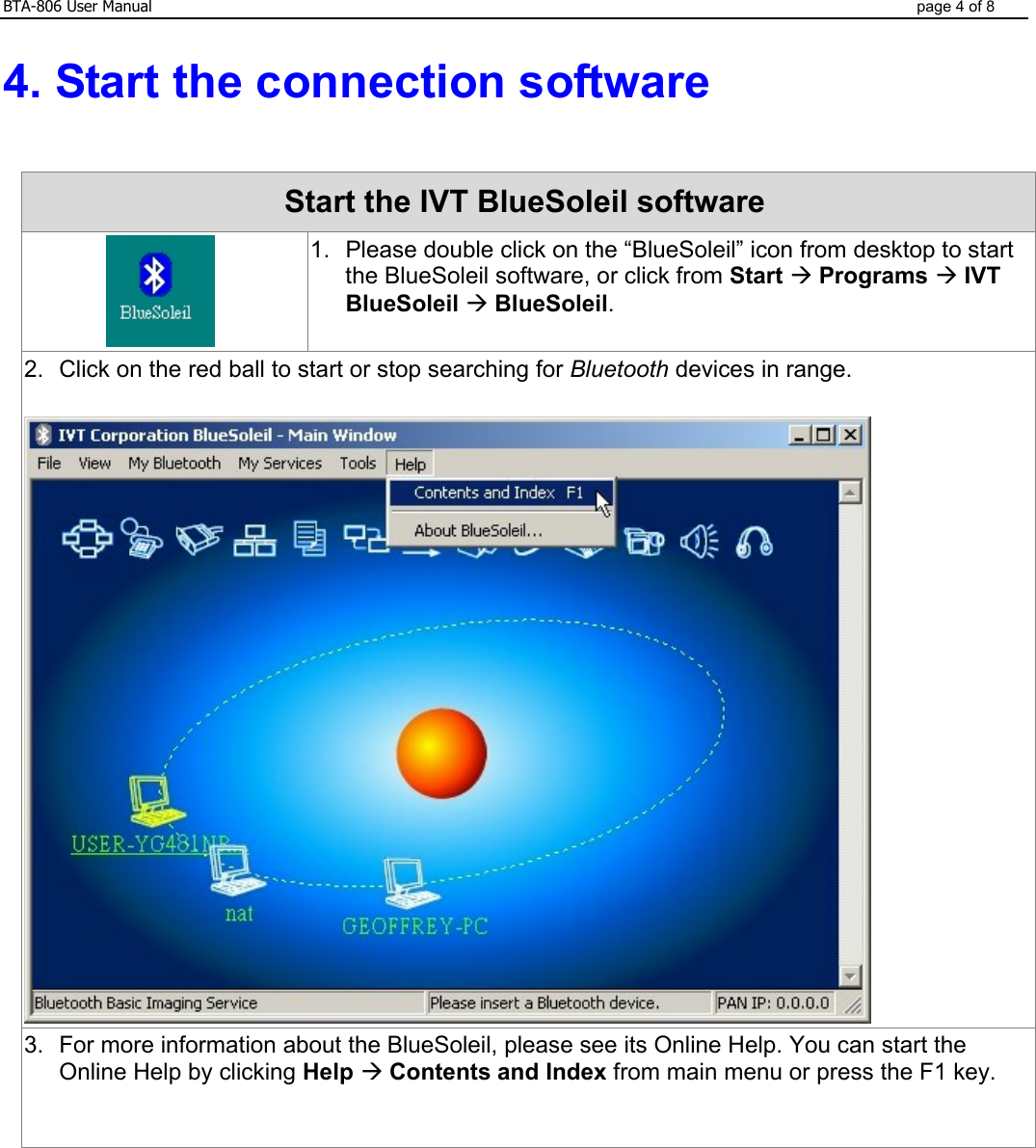 BTA-806 User Manual  page 4 of 8  4. Start the connection software    Start the IVT BlueSoleil software    1.  Please double click on the “BlueSoleil” icon from desktop to start the BlueSoleil software, or click from Start Æ Programs Æ IVT BlueSoleil Æ BlueSoleil. 2.  Click on the red ball to start or stop searching for Bluetooth devices in range.   3.  For more information about the BlueSoleil, please see its Online Help. You can start the Online Help by clicking Help Æ Contents and Index from main menu or press the F1 key.    