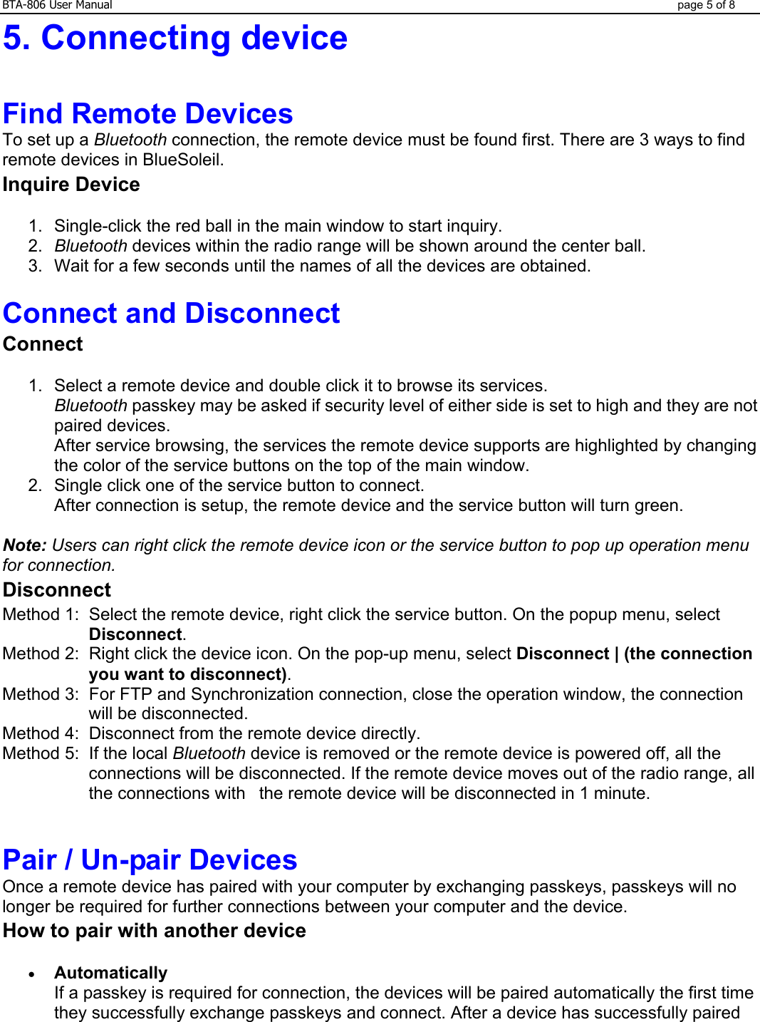 BTA-806 User Manual  page 5 of 8 5. Connecting device    Find Remote Devices To set up a Bluetooth connection, the remote device must be found first. There are 3 ways to find remote devices in BlueSoleil. Inquire Device 1.  Single-click the red ball in the main window to start inquiry.    2.  Bluetooth devices within the radio range will be shown around the center ball.    3.  Wait for a few seconds until the names of all the devices are obtained.   Connect and Disconnect Connect 1.  Select a remote device and double click it to browse its services. Bluetooth passkey may be asked if security level of either side is set to high and they are not paired devices. After service browsing, the services the remote device supports are highlighted by changing the color of the service buttons on the top of the main window.   2.  Single click one of the service button to connect. After connection is setup, the remote device and the service button will turn green.   Note: Users can right click the remote device icon or the service button to pop up operation menu for connection. Disconnect Method 1:  Select the remote device, right click the service button. On the popup menu, select Disconnect. Method 2:  Right click the device icon. On the pop-up menu, select Disconnect | (the connection you want to disconnect). Method 3:  For FTP and Synchronization connection, close the operation window, the connection will be disconnected. Method 4:  Disconnect from the remote device directly. Method 5:  If the local Bluetooth device is removed or the remote device is powered off, all the connections will be disconnected. If the remote device moves out of the radio range, all the connections with   the remote device will be disconnected in 1 minute.  Pair / Un-pair Devices Once a remote device has paired with your computer by exchanging passkeys, passkeys will no longer be required for further connections between your computer and the device. How to pair with another device • Automatically If a passkey is required for connection, the devices will be paired automatically the first time they successfully exchange passkeys and connect. After a device has successfully paired 
