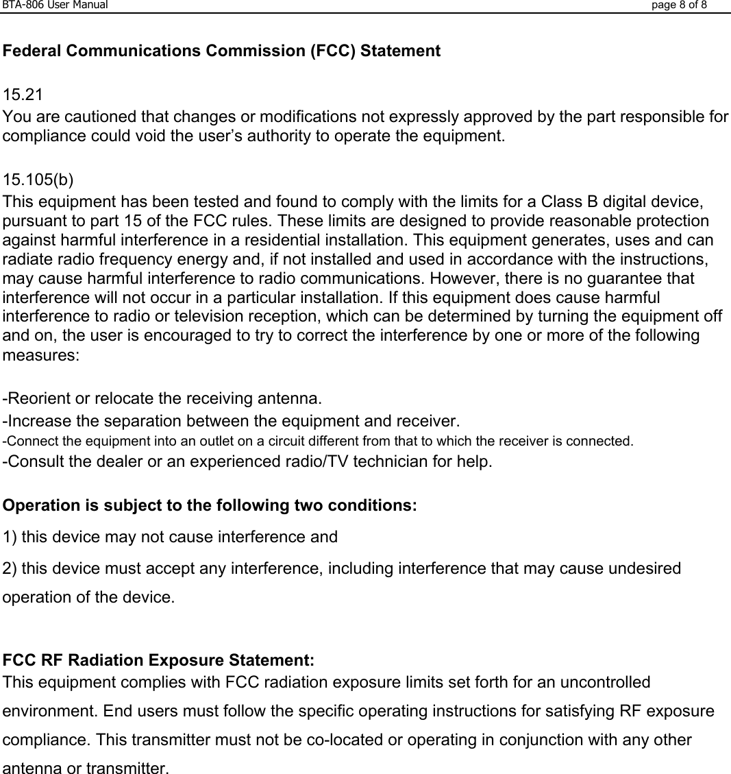 BTA-806 User Manual  page 8 of 8  Federal Communications Commission (FCC) Statement  15.21 You are cautioned that changes or modifications not expressly approved by the part responsible for compliance could void the user’s authority to operate the equipment.  15.105(b) This equipment has been tested and found to comply with the limits for a Class B digital device, pursuant to part 15 of the FCC rules. These limits are designed to provide reasonable protection against harmful interference in a residential installation. This equipment generates, uses and can radiate radio frequency energy and, if not installed and used in accordance with the instructions, may cause harmful interference to radio communications. However, there is no guarantee that interference will not occur in a particular installation. If this equipment does cause harmful interference to radio or television reception, which can be determined by turning the equipment off and on, the user is encouraged to try to correct the interference by one or more of the following measures:  -Reorient or relocate the receiving antenna. -Increase the separation between the equipment and receiver. -Connect the equipment into an outlet on a circuit different from that to which the receiver is connected. -Consult the dealer or an experienced radio/TV technician for help.  Operation is subject to the following two conditions: 1) this device may not cause interference and 2) this device must accept any interference, including interference that may cause undesired operation of the device.  FCC RF Radiation Exposure Statement: This equipment complies with FCC radiation exposure limits set forth for an uncontrolled environment. End users must follow the specific operating instructions for satisfying RF exposure compliance. This transmitter must not be co-located or operating in conjunction with any other antenna or transmitter.    