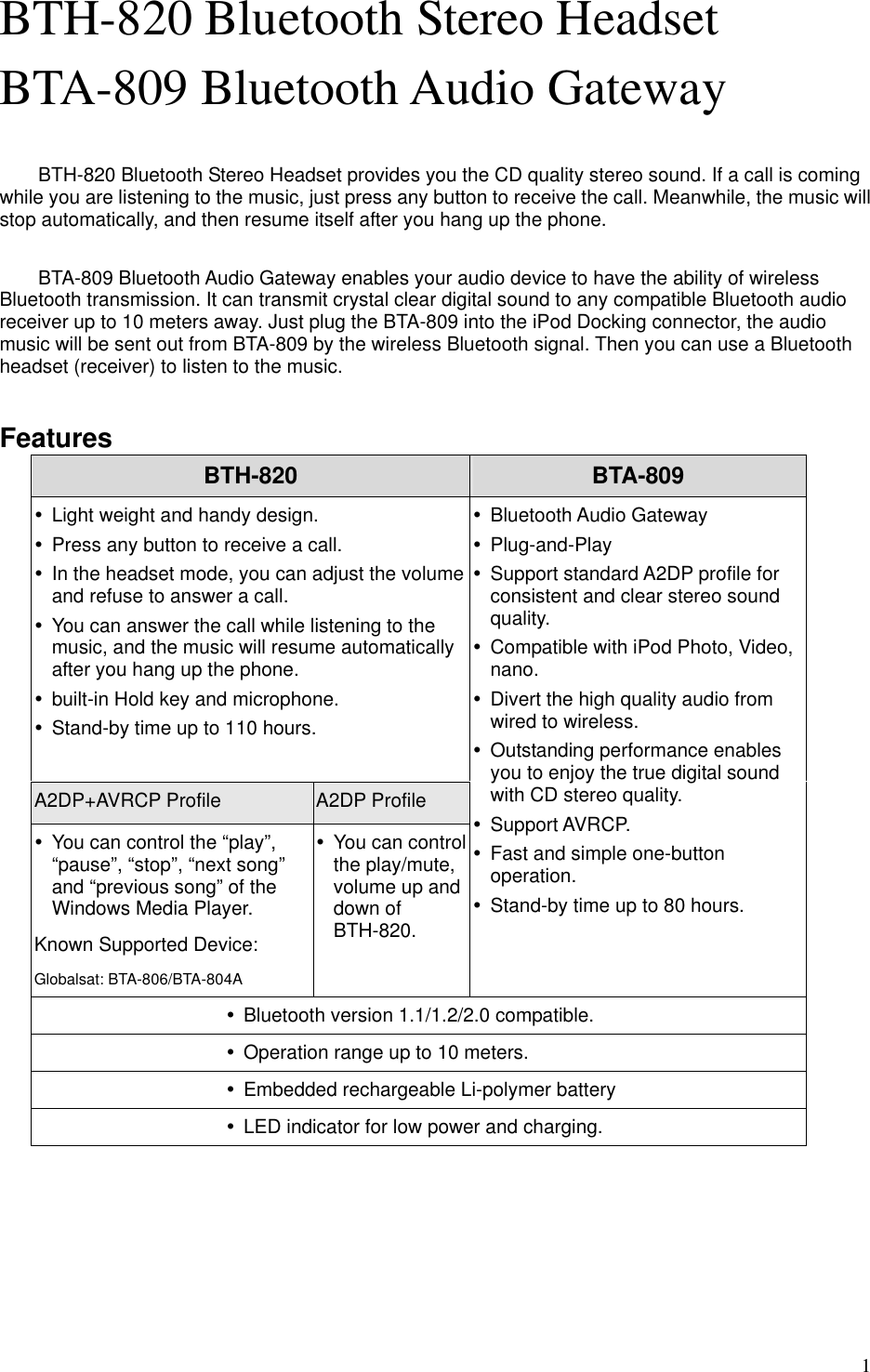  1BTH-820 Bluetooth Stereo Headset BTA-809 Bluetooth Audio Gateway  BTH-820 Bluetooth Stereo Headset provides you the CD quality stereo sound. If a call is coming while you are listening to the music, just press any button to receive the call. Meanwhile, the music will stop automatically, and then resume itself after you hang up the phone.    BTA-809 Bluetooth Audio Gateway enables your audio device to have the ability of wireless Bluetooth transmission. It can transmit crystal clear digital sound to any compatible Bluetooth audio receiver up to 10 meters away. Just plug the BTA-809 into the iPod Docking connector, the audio music will be sent out from BTA-809 by the wireless Bluetooth signal. Then you can use a Bluetooth headset (receiver) to listen to the music.  Features BTH-820  BTA-809 y  Light weight and handy design. y  Press any button to receive a call. y  In the headset mode, you can adjust the volume and refuse to answer a call. y  You can answer the call while listening to the music, and the music will resume automatically after you hang up the phone. y  built-in Hold key and microphone. y  Stand-by time up to 110 hours.  A2DP+AVRCP Profile A2DP Profile y  You can control the “play”, “pause”, “stop”, “next song” and “previous song” of the Windows Media Player.   Known Supported Device: Globalsat: BTA-806/BTA-804A y  You can control the play/mute, volume up and down of BTH-820.  y Bluetooth Audio Gateway y Plug-and-Play y  Support standard A2DP profile for consistent and clear stereo sound quality. y  Compatible with iPod Photo, Video, nano. y  Divert the high quality audio from wired to wireless. y  Outstanding performance enables you to enjoy the true digital sound with CD stereo quality. y Support AVRCP. y  Fast and simple one-button operation. y  Stand-by time up to 80 hours.  y  Bluetooth version 1.1/1.2/2.0 compatible. y  Operation range up to 10 meters. y  Embedded rechargeable Li-polymer battery y  LED indicator for low power and charging.  