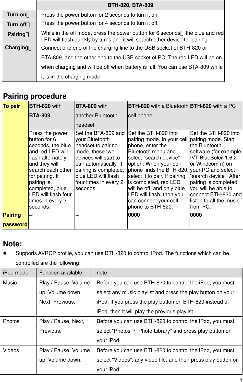  4 BTH-820, BTA-809 Turn on： Press the power button for 2 seconds to turn it on. Turn off： Press the power button for 4 seconds to turn it off. Pairing： While in the off mode, press the power button for 6 seconds，the blue and red LED will flash quickly by turns and it will search other device for pairing.   Charging： Connect one end of the charging line to the USB socket of BTH-820 or BTA-809, and the other end to the USB socket of PC. The red LED will be on when charging and will be off when battery is full. You can use BTA-809 while it is in the charging mode.    Pairing procedure To pair  BTH-820 with BTA-809 BTA-809 with another Bluetooth headset BTH-820 with a Bluetooth cell phone BTH-820 with a PC  Press the power button for 6 seconds, the blue and red LED will flash alternately and they will search each other for pairing. If pairing is completed, blue LED will flash four times in every 2 seconds. Set the BTA-809 and your Bluetooth headset to pairing mode, these two devices will start to pair automatically. If pairing is completed, blue LED will flash four times in every 2 seconds. Set the BTH-820 into pairing mode. In your cell phone, enter the Bluetooth menu and select “search device” option. When your cell phone finds the BTH-820, select it to pair. If pairing is completed, red LED will be off, and only blue LED will flash, then you can connect your cell phone to BTH-820. Set the BTH-820 into pairing mode. Start the Bluetooth software (for example IVT BlueSoleil 1.6.2 or Windcomm) on your PC and select “search device”. After pairing is completed, you will be able to connect BTH-820 and listen to all the music from PC.   Pairing password -- --  0000  0000  Note: z  Supports AVRCP profile, you can use BTH-820 to control iPod. The functions which can be controlled are the following:   iPod mode  Function available  note Music    Play / Pause, Volume up, Volume down, Next, Previous. Before you can use BTH-820 to control the iPod, you must select any music playlist and press the play button on your iPod. If you press the play button on BTH-820 instead of iPod, then it will play the previous playlist.   Photos    Play / Pause, Next, Previous. Before you can use BTH-820 to control the iPod, you must select “Photos” / “Photo Library” and press play button on your iPod.   Videos    Play / Pause, Volume up, Volume down. Before you can use BTH-820 to control the iPod, you must select “Videos”, any video file, and then press play button on your iPod.   