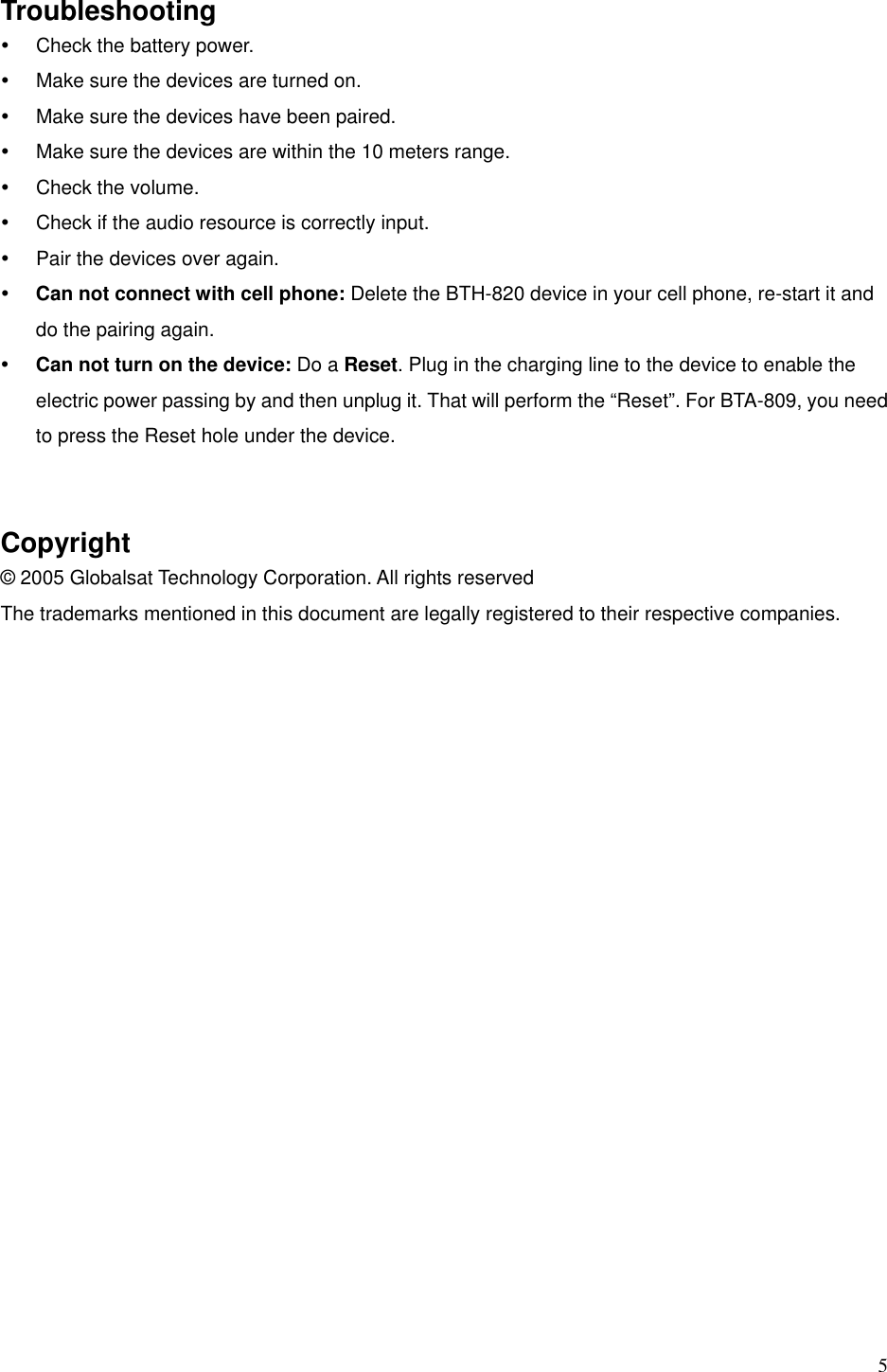  5 Troubleshooting y  Check the battery power. y  Make sure the devices are turned on. y  Make sure the devices have been paired. y  Make sure the devices are within the 10 meters range.   y  Check the volume.   y  Check if the audio resource is correctly input. y  Pair the devices over again.   y Can not connect with cell phone: Delete the BTH-820 device in your cell phone, re-start it and do the pairing again.   y Can not turn on the device: Do a Reset. Plug in the charging line to the device to enable the electric power passing by and then unplug it. That will perform the “Reset”. For BTA-809, you need to press the Reset hole under the device.   Copyright © 2005 Globalsat Technology Corporation. All rights reserved The trademarks mentioned in this document are legally registered to their respective companies.    
