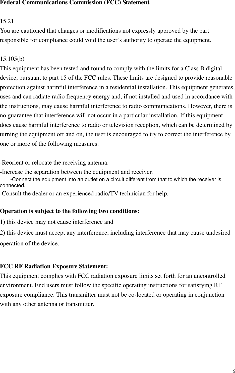  6Federal Communications Commission (FCC) Statement  15.21 You are cautioned that changes or modifications not expressly approved by the part responsible for compliance could void the user’s authority to operate the equipment.  15.105(b) This equipment has been tested and found to comply with the limits for a Class B digital device, pursuant to part 15 of the FCC rules. These limits are designed to provide reasonable protection against harmful interference in a residential installation. This equipment generates, uses and can radiate radio frequency energy and, if not installed and used in accordance with the instructions, may cause harmful interference to radio communications. However, there is no guarantee that interference will not occur in a particular installation. If this equipment does cause harmful interference to radio or television reception, which can be determined by turning the equipment off and on, the user is encouraged to try to correct the interference by one or more of the following measures:  -Reorient or relocate the receiving antenna. -Increase the separation between the equipment and receiver. -Connect the equipment into an outlet on a circuit different from that to which the receiver is connected. -Consult the dealer or an experienced radio/TV technician for help.  Operation is subject to the following two conditions: 1) this device may not cause interference and 2) this device must accept any interference, including interference that may cause undesired operation of the device.  FCC RF Radiation Exposure Statement: This equipment complies with FCC radiation exposure limits set forth for an uncontrolled environment. End users must follow the specific operating instructions for satisfying RF exposure compliance. This transmitter must not be co-located or operating in conjunction with any other antenna or transmitter. 