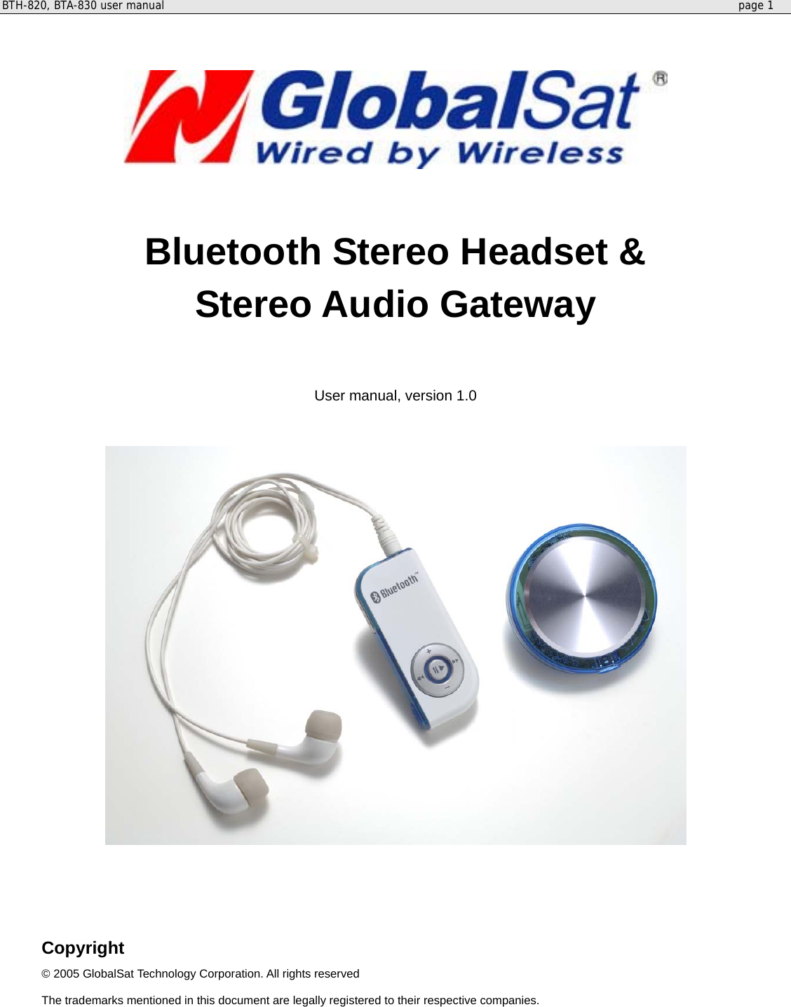 BTH-820, BTA-830 user manual     page 1     Bluetooth Stereo Headset &amp; Stereo Audio Gateway   User manual, version 1.0      Copyright © 2005 GlobalSat Technology Corporation. All rights reserved The trademarks mentioned in this document are legally registered to their respective companies. 