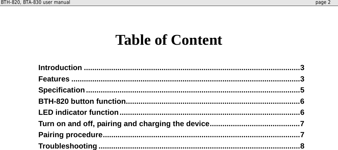 BTH-820, BTA-830 user manual     page 2    Table of Content  Introduction .......................................................................................................3 Features .............................................................................................................3 Specification......................................................................................................5 BTH-820 button function...................................................................................6 LED indicator function......................................................................................6 Turn on and off, pairing and charging the device...........................................7 Pairing procedure..............................................................................................7 Troubleshooting ................................................................................................8    