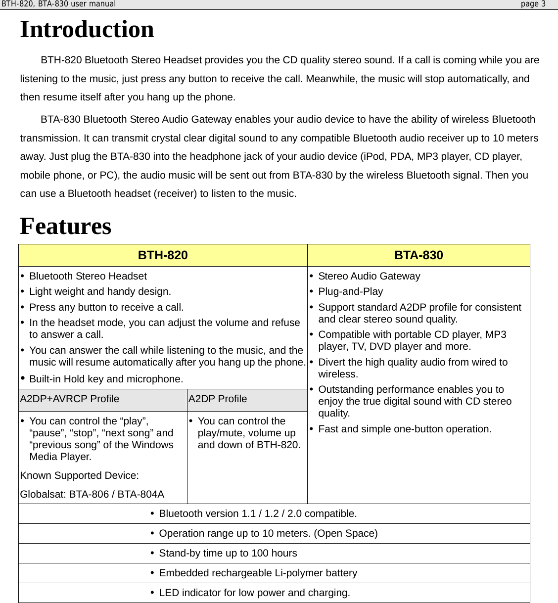 BTH-820, BTA-830 user manual     page 3  Introduction  BTH-820 Bluetooth Stereo Headset provides you the CD quality stereo sound. If a call is coming while you are listening to the music, just press any button to receive the call. Meanwhile, the music will stop automatically, and then resume itself after you hang up the phone.   BTA-830 Bluetooth Stereo Audio Gateway enables your audio device to have the ability of wireless Bluetooth transmission. It can transmit crystal clear digital sound to any compatible Bluetooth audio receiver up to 10 meters away. Just plug the BTA-830 into the headphone jack of your audio device (iPod, PDA, MP3 player, CD player, mobile phone, or PC), the audio music will be sent out from BTA-830 by the wireless Bluetooth signal. Then you can use a Bluetooth headset (receiver) to listen to the music. Features BTH-820  BTA-830  Bluetooth Stereo Headset  Light weight and handy design.  Press any button to receive a call.  In the headset mode, you can adjust the volume and refuse to answer a call.  You can answer the call while listening to the music, and the music will resume automatically after you hang up the phone. Built-in Hold key and microphone. A2DP+AVRCP Profile A2DP Profile  You can control the “play”, “pause”, “stop”, “next song” and “previous song” of the Windows Media Player.   Known Supported Device:   Globalsat: BTA-806 / BTA-804A  You can control the play/mute, volume up and down of BTH-820.  Stereo Audio Gateway  Plug-and-Play  Support standard A2DP profile for consistent and clear stereo sound quality.  Compatible with portable CD player, MP3 player, TV, DVD player and more.  Divert the high quality audio from wired to wireless.  Outstanding performance enables you to enjoy the true digital sound with CD stereo quality.  Fast and simple one-button operation.   Bluetooth version 1.1 / 1.2 / 2.0 compatible.  Operation range up to 10 meters. (Open Space)  Stand-by time up to 100 hours  Embedded rechargeable Li-polymer battery  LED indicator for low power and charging.        