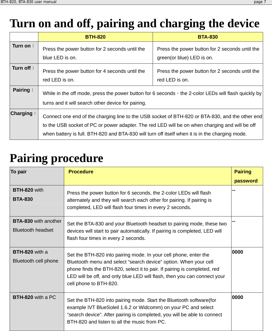 BTH-820, BTA-830 user manual     page 7   Turn on and off, pairing and charging the device  BTH-820  BTA-830 Turn on： Press the power button for 2 seconds until the blue LED is on. Press the power button for 2 seconds until the green(or blue) LED is on. Turn off： Press the power button for 4 seconds until the red LED is on. Press the power button for 2 seconds until the red LED is on. Pairing： While in the off mode, press the power button for 6 seconds，the 2-color LEDs will flash quickly by turns and it will search other device for pairing.   Charging： Connect one end of the charging line to the USB socket of BTH-820 or BTA-830, and the other end to the USB socket of PC or power adapter. The red LED will be on when charging and will be off when battery is full. BTH-820 and BTA-830 will turn off itself when it is in the charging mode.    Pairing procedure To pair  Procedure Pairing password BTH-820 with BTA-830 Press the power button for 6 seconds, the 2-color LEDs will flash alternately and they will search each other for pairing. If pairing is completed, LED will flash four times in every 2 seconds. -- BTA-830 with another Bluetooth headset Set the BTA-830 and your Bluetooth headset to pairing mode, these two devices will start to pair automatically. If pairing is completed, LED will flash four times in every 2 seconds. -- BTH-820 with a Bluetooth cell phone Set the BTH-820 into pairing mode. In your cell phone, enter the Bluetooth menu and select “search device” option. When your cell phone finds the BTH-820, select it to pair. If pairing is completed, red LED will be off, and only blue LED will flash, then you can connect your cell phone to BTH-820. 0000 BTH-820 with a PC Set the BTH-820 into pairing mode. Start the Bluetooth software(for example IVT BlueSoleil 1.6.2 or Widcomm) on your PC and select “search device”. After pairing is completed, you will be able to connect BTH-820 and listen to all the music from PC.   0000  