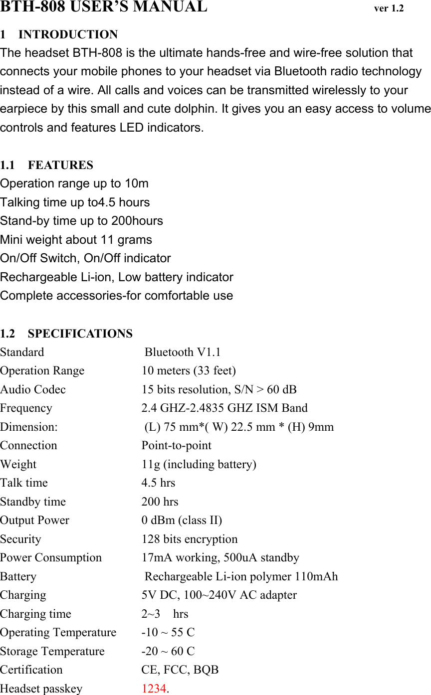 BTH-808 USER’S MANUAL                    ver 1.2 1 INTRODUCTION The headset BTH-808 is the ultimate hands-free and wire-free solution that connects your mobile phones to your headset via Bluetooth radio technology instead of a wire. All calls and voices can be transmitted wirelessly to your earpiece by this small and cute dolphin. It gives you an easy access to volume controls and features LED indicators.  1.1  FEATURES Operation range up to 10m Talking time up to4.5 hours Stand-by time up to 200hours Mini weight about 11 grams On/Off Switch, On/Off indicator Rechargeable Li-ion, Low battery indicator Complete accessories-for comfortable use  1.2  SPECIFICATIONS Standard  Bluetooth V1.1 Operation Range 10 meters (33 feet) Audio Codec 15 bits resolution, S/N &gt; 60 dB Frequency  2.4 GHZ-2.4835 GHZ ISM Band Dimension:  (L) 75 mm*( W) 22.5 mm * (H) 9mm Connection Point-to-point Weight 11g (including battery) Talk time 4.5 hrs Standby time  200 hrs Output Power 0 dBm (class II) Security 128 bits encryption Power Consumption 17mA working, 500uA standby Battery  Rechargeable Li-ion polymer 110mAh Charging 5V DC, 100~240V AC adapter Charging time 2~3  hrs Operating Temperature -10 ~ 55 C Storage Temperature -20 ~ 60 C Certification  CE, FCC, BQB Headset passkey  1234. 