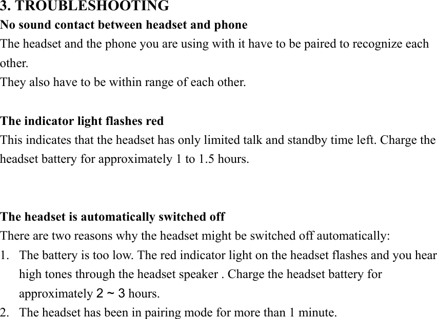           3. TROUBLESHOOTING No sound contact between headset and phone The headset and the phone you are using with it have to be paired to recognize each other. They also have to be within range of each other.  The indicator light flashes red   This indicates that the headset has only limited talk and standby time left. Charge the headset battery for approximately 1 to 1.5 hours.   The headset is automatically switched off There are two reasons why the headset might be switched off automatically: 1.  The battery is too low. The red indicator light on the headset flashes and you hear high tones through the headset speaker . Charge the headset battery for approximately 2 ~ 3 hours. 2.  The headset has been in pairing mode for more than 1 minute.            