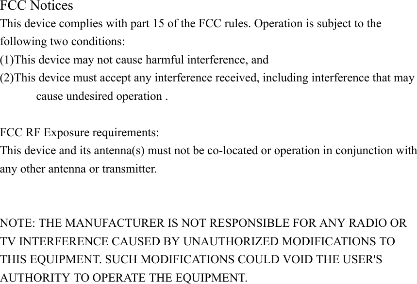 FCC Notices   This device complies with part 15 of the FCC rules. Operation is subject to the following two conditions:   (1)This device may not cause harmful interference, and   (2)This device must accept any interference received, including interference that may   cause undesired operation .    FCC RF Exposure requirements:   This device and its antenna(s) must not be co-located or operation in conjunction with any other antenna or transmitter.     NOTE: THE MANUFACTURER IS NOT RESPONSIBLE FOR ANY RADIO OR TV INTERFERENCE CAUSED BY UNAUTHORIZED MODIFICATIONS TO THIS EQUIPMENT. SUCH MODIFICATIONS COULD VOID THE USER&apos;S AUTHORITY TO OPERATE THE EQUIPMENT.  