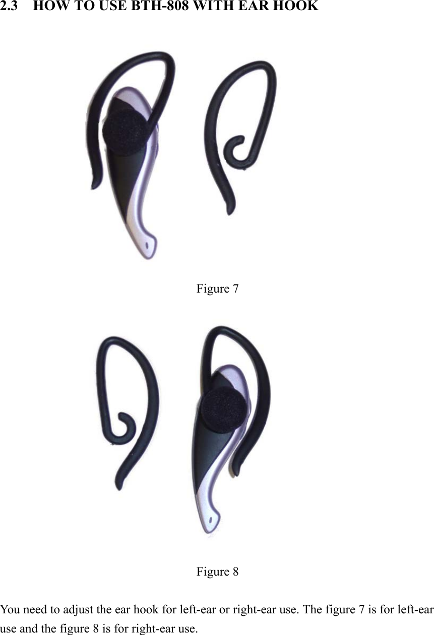 2.3    HOW TO USE BTH-808 WITH EAR HOOK    Figure 7  Figure 8  You need to adjust the ear hook for left-ear or right-ear use. The figure 7 is for left-ear use and the figure 8 is for right-ear use.     