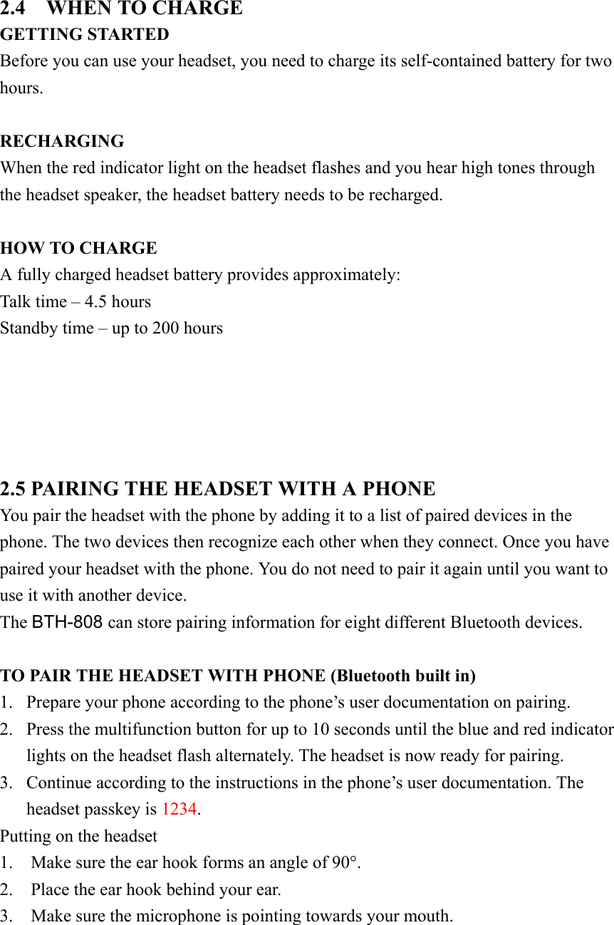 2.4  WHEN TO CHARGE GETTING STARTED Before you can use your headset, you need to charge its self-contained battery for two hours.  RECHARGING When the red indicator light on the headset flashes and you hear high tones through the headset speaker, the headset battery needs to be recharged.    HOW TO CHARGE A fully charged headset battery provides approximately: Talk time – 4.5 hours Standby time – up to 200 hours      2.5 PAIRING THE HEADSET WITH A PHONE You pair the headset with the phone by adding it to a list of paired devices in the phone. The two devices then recognize each other when they connect. Once you have paired your headset with the phone. You do not need to pair it again until you want to use it with another device. The BTH-808 can store pairing information for eight different Bluetooth devices.  TO PAIR THE HEADSET WITH PHONE (Bluetooth built in) 1.  Prepare your phone according to the phone’s user documentation on pairing. 2.  Press the multifunction button for up to 10 seconds until the blue and red indicator lights on the headset flash alternately. The headset is now ready for pairing. 3.  Continue according to the instructions in the phone’s user documentation. The headset passkey is 1234.  Putting on the headset 1.    Make sure the ear hook forms an angle of 90°. 2.    Place the ear hook behind your ear. 3.    Make sure the microphone is pointing towards your mouth.    