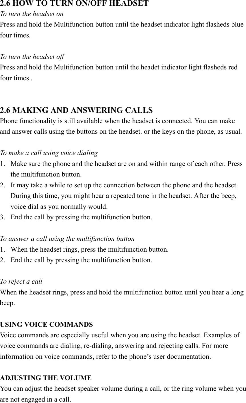 2.6 HOW TO TURN ON/OFF HEADSET     To turn the headset on Press and hold the Multifunction button until the headset indicator light flasheds blue four times.  To turn the headset off Press and hold the Multifunction button until the headet indicator light flasheds red four times .   2.6 MAKING AND ANSWERING CALLS Phone functionality is still available when the headset is connected. You can make and answer calls using the buttons on the headset. or the keys on the phone, as usual.  To make a call using voice dialing 1.  Make sure the phone and the headset are on and within range of each other. Press the multifunction button. 2.  It may take a while to set up the connection between the phone and the headset. During this time, you might hear a repeated tone in the headset. After the beep, voice dial as you normally would. 3.  End the call by pressing the multifunction button.  To answer a call using the multifunction button   1.  When the headset rings, press the multifunction button. 2.  End the call by pressing the multifunction button.  To reject a call When the headset rings, press and hold the multifunction button until you hear a long beep.  USING VOICE COMMANDS Voice commands are especially useful when you are using the headset. Examples of voice commands are dialing, re-dialing, answering and rejecting calls. For more information on voice commands, refer to the phone’s user documentation.  ADJUSTING THE VOLUME You can adjust the headset speaker volume during a call, or the ring volume when you are not engaged in a call. 