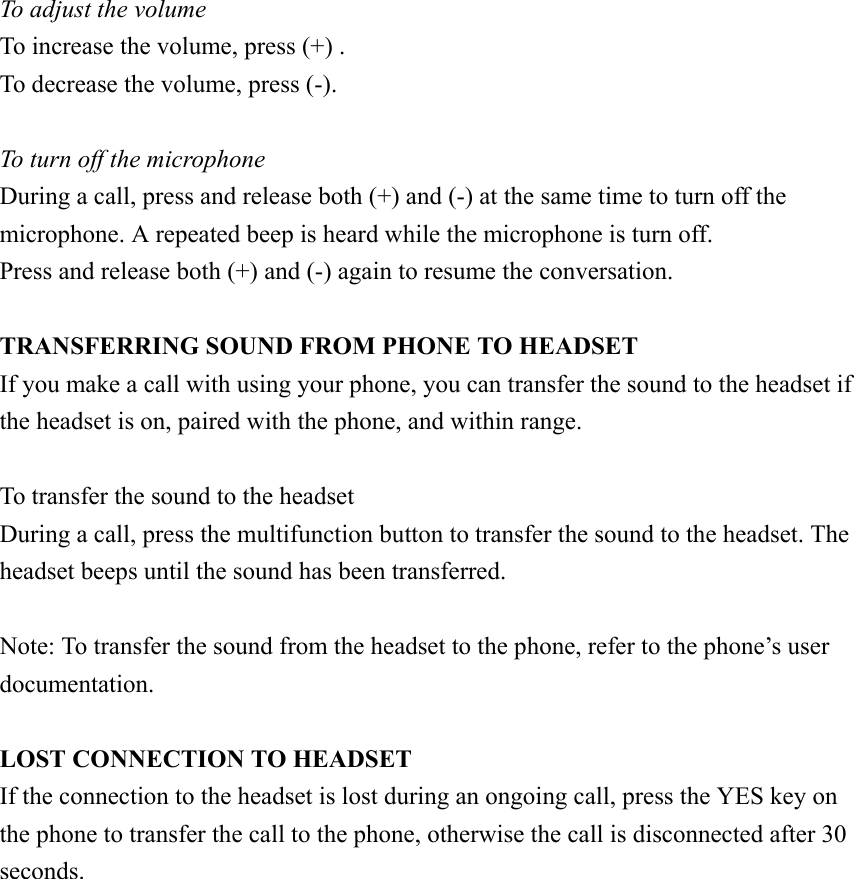  To adjust the volume To increase the volume, press (+) . To decrease the volume, press (-).  To turn off the microphone During a call, press and release both (+) and (-) at the same time to turn off the microphone. A repeated beep is heard while the microphone is turn off. Press and release both (+) and (-) again to resume the conversation.  TRANSFERRING SOUND FROM PHONE TO HEADSET If you make a call with using your phone, you can transfer the sound to the headset if the headset is on, paired with the phone, and within range.  To transfer the sound to the headset During a call, press the multifunction button to transfer the sound to the headset. The headset beeps until the sound has been transferred.  Note: To transfer the sound from the headset to the phone, refer to the phone’s user documentation.  LOST CONNECTION TO HEADSET If the connection to the headset is lost during an ongoing call, press the YES key on the phone to transfer the call to the phone, otherwise the call is disconnected after 30 seconds.              