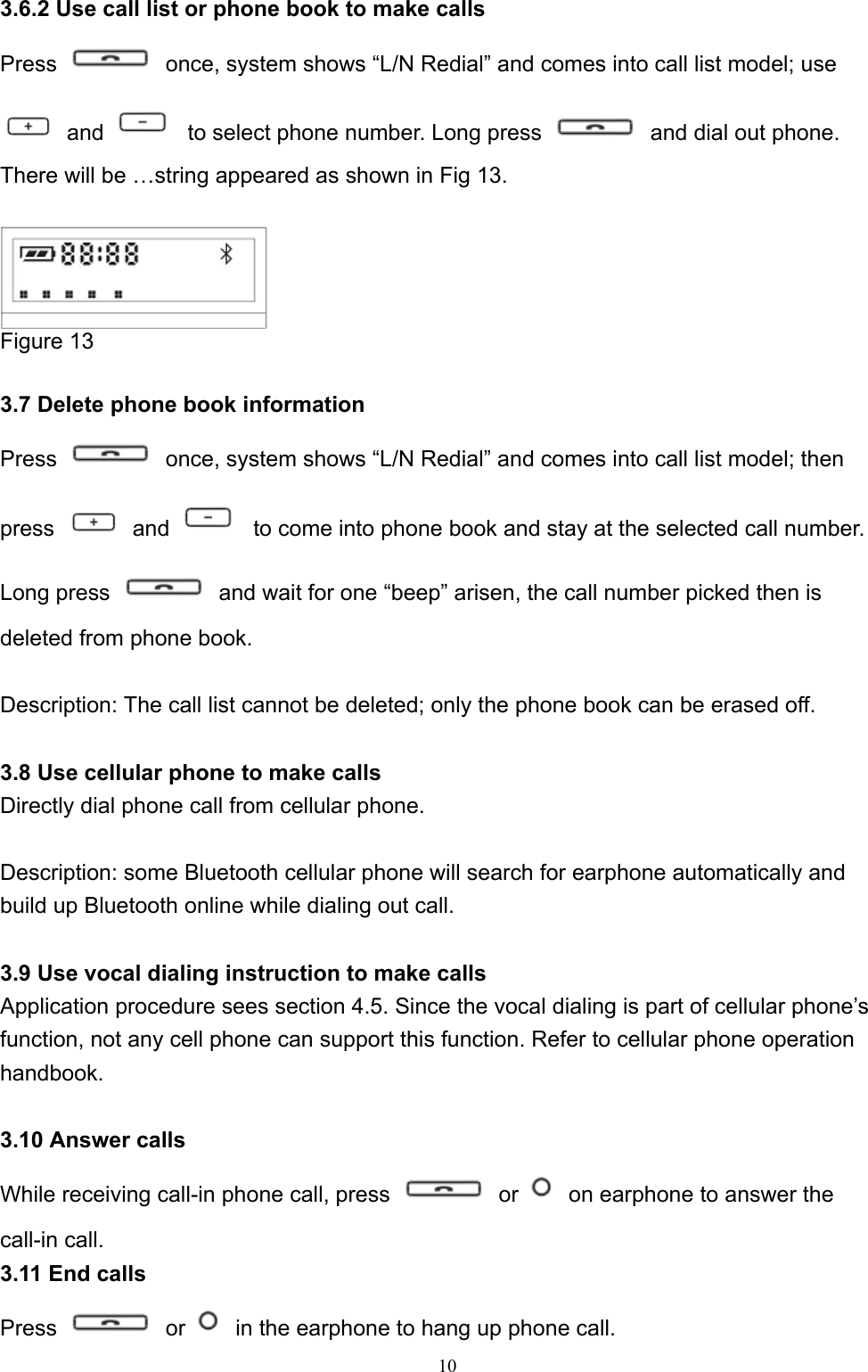  10 3.6.2 Use call list or phone book to make calls Press    once, system shows “L/N Redial” and comes into call list model; use  and    to select phone number. Long press    and dial out phone. There will be …string appeared as shown in Fig 13.   Figure 13  3.7 Delete phone book information Press    once, system shows “L/N Redial” and comes into call list model; then press   and    to come into phone book and stay at the selected call number. Long press    and wait for one “beep” arisen, the call number picked then is deleted from phone book.  Description: The call list cannot be deleted; only the phone book can be erased off.    3.8 Use cellular phone to make calls Directly dial phone call from cellular phone.    Description: some Bluetooth cellular phone will search for earphone automatically and build up Bluetooth online while dialing out call.  3.9 Use vocal dialing instruction to make calls Application procedure sees section 4.5. Since the vocal dialing is part of cellular phone’s function, not any cell phone can support this function. Refer to cellular phone operation handbook.   3.10 Answer calls While receiving call-in phone call, press   or    on earphone to answer the call-in call. 3.11 End calls Press   or    in the earphone to hang up phone call.   