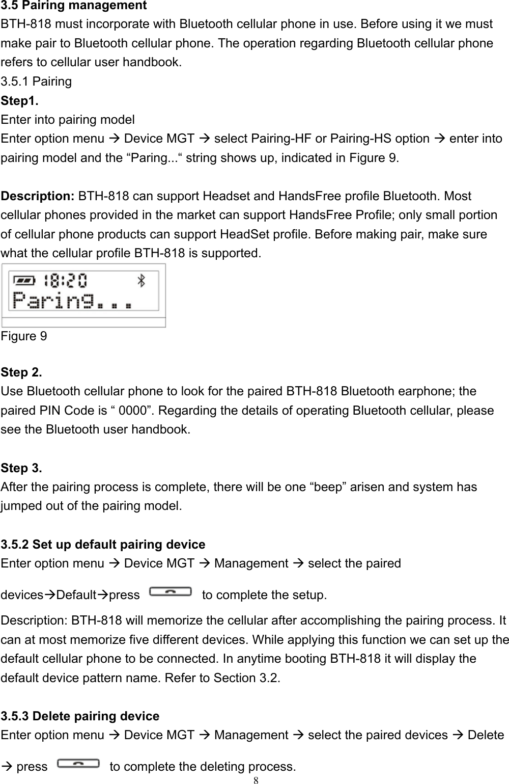 8  3.5 Pairing management BTH-818 must incorporate with Bluetooth cellular phone in use. Before using it we must make pair to Bluetooth cellular phone. The operation regarding Bluetooth cellular phone refers to cellular user handbook.   3.5.1 Pairing Step1.  Enter into pairing model Enter option menu  Device MGT  select Pairing-HF or Pairing-HS option  enter into pairing model and the “Paring...“ string shows up, indicated in Figure 9.  Description: BTH-818 can support Headset and HandsFree profile Bluetooth. Most cellular phones provided in the market can support HandsFree Profile; only small portion of cellular phone products can support HeadSet profile. Before making pair, make sure what the cellular profile BTH-818 is supported.    Figure 9  Step 2.   Use Bluetooth cellular phone to look for the paired BTH-818 Bluetooth earphone; the paired PIN Code is “ 0000”. Regarding the details of operating Bluetooth cellular, please see the Bluetooth user handbook.    Step 3. After the pairing process is complete, there will be one “beep” arisen and system has jumped out of the pairing model.  3.5.2 Set up default pairing device Enter option menu  Device MGT  Management  select the paired devicesDefaultpress    to complete the setup. Description: BTH-818 will memorize the cellular after accomplishing the pairing process. It can at most memorize five different devices. While applying this function we can set up the default cellular phone to be connected. In anytime booting BTH-818 it will display the default device pattern name. Refer to Section 3.2.    3.5.3 Delete pairing device Enter option menu  Device MGT  Management  select the paired devices  Delete  press    to complete the deleting process. 